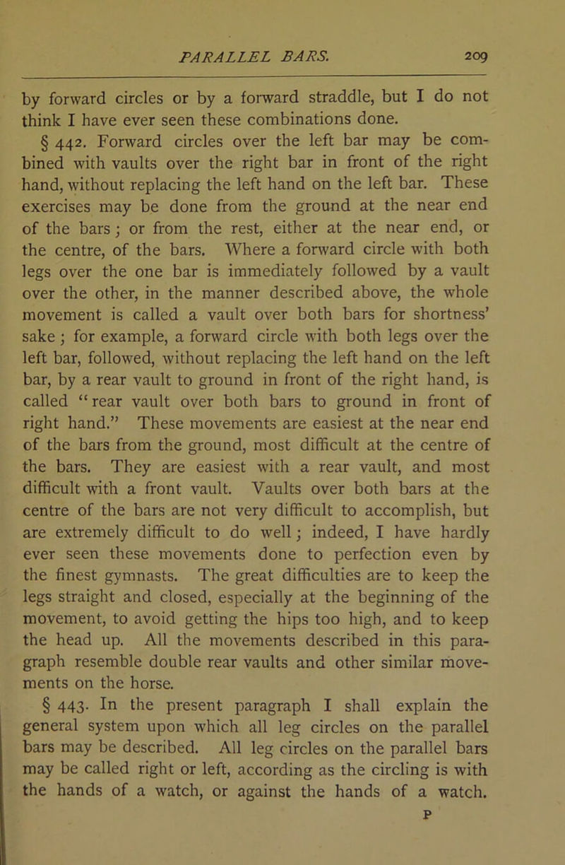 by forward circles or by a forward straddle, but I do not think I have ever seen these combinations done. § 442. Forward circles over the left bar may be com- bined with vaults over the right bar in front of the right hand, without replacing the left hand on the left bar. These exercises may be done from the ground at the near end of the bars; or from the rest, either at the near end, or the centre, of the bars. Where a fonvard circle with both legs over the one bar is immediately followed by a vault over the other, in the manner described above, the whole movement is called a vault over both bars for shortness’ sake ; for example, a forward circle with both legs over the left bar, followed, without replacing the left hand on the left bar, by a rear vault to ground in front of the right hand, is called “ rear vault over both bars to ground in front of right hand.” These movements are easiest at the near end of the bars from the ground, most difficult at the centre of the bars. They are easiest with a rear vault, and most difficult with a front vault. Vaults over both bars at the centre of the bars are not very difficult to accomplish, but are extremely difficult to do well; indeed, I have hardly ever seen these movements done to perfection even by the finest gymnasts. The great difficulties are to keep the legs straight and closed, especially at the beginning of the movement, to avoid getting the hips too high, and to keep the head up. All the movements described in this para- graph resemble double rear vaults and other similar move- ments on the horse. § 443. In the present paragraph I shall explain the general system upon which all leg circles on the parallel bars may be described. All leg circles on the parallel bars may be called right or left, according as the circling is with the hands of a watch, or against the hands of a watch. p