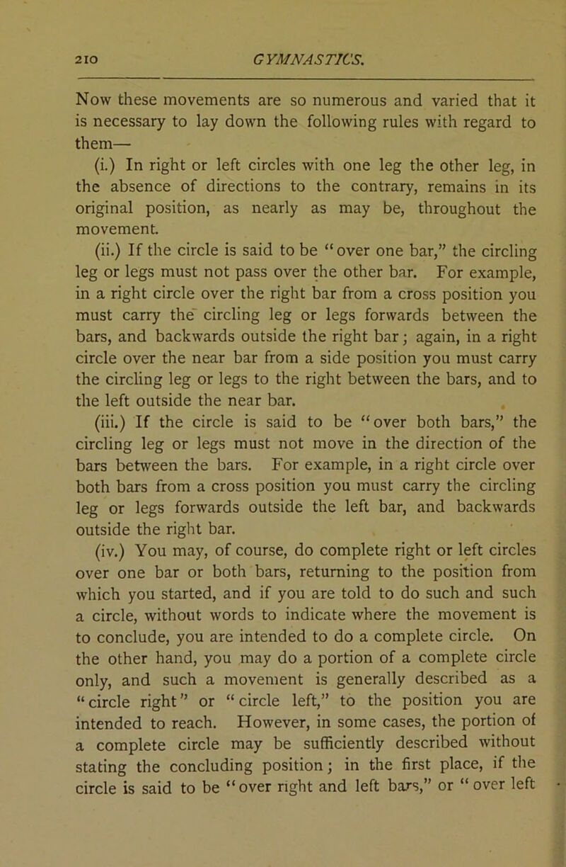 Now these movements are so numerous and varied that it is necessary to lay down the following rules with regard to them— (i.) In right or left circles with one leg the other leg, in the absence of directions to the contrary, remains in its original position, as nearly as may be, throughout the movement. (ii.) If the circle is said to be “over one bar,” the circling leg or legs must not pass over the other bar. For example, in a right circle over the right bar from a cross position you must carry the' circling leg or legs forwards between the bars, and backwards outside the right bar; again, in a right circle over the near bar from a side position you must carry the circling leg or legs to the right between the bars, and to the left outside the near bar. (iii.) If the circle is said to be “over both bars,” the circling leg or legs must not move in the direction of the bars betAveen the bars. For example, in a right circle over both bars from a cross position you must carry the circling leg or legs forwards outside the left bar, and backwards outside the right bar. (iv.) You may, of course, do complete right or left circles over one bar or both bars, returning to the position from which you started, and if you are told to do such and such a circle, without words to indicate where the movement is to conclude, you are intended to do a complete circle. On the other hand, you may do a portion of a complete circle only, and such a movement is generally described as a “circle right” or “circle left,” to the position you are intended to reach. However, in some cases, the portion of a complete circle may be sufficiently described without stating the concluding position; in the first place, if the circle is said to be “over right and left bars,” or “over left