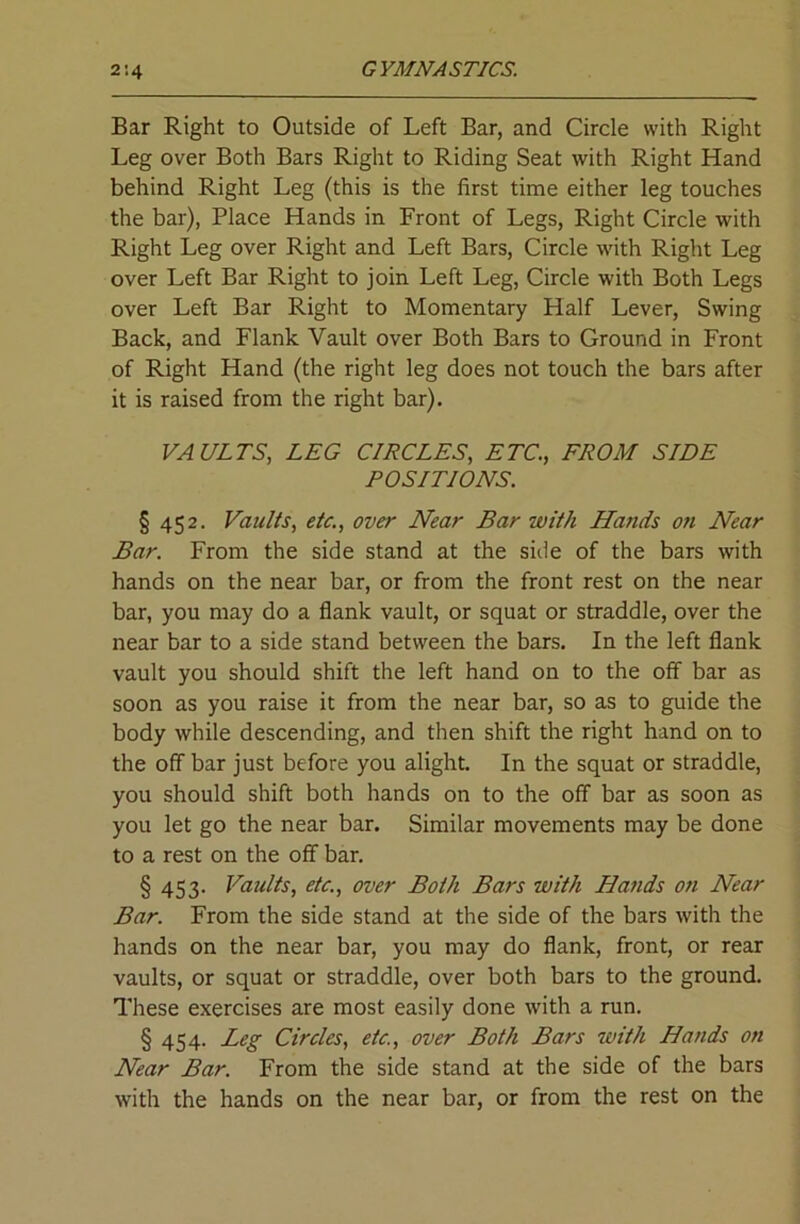 Bar Right to Outside of Left Bar, and Circle with Right Leg over Both Bars Right to Riding Seat with Right Hand behind Right Leg (this is the first time either leg touches the bar), Place Hands in Front of Legs, Right Circle with Right Leg over Right and Left Bars, Circle with Right Leg over Left Bar Right to join Left Leg, Circle with Both Legs over Left Bar Right to Momentary Half Lever, Swing Back, and Flank Vault over Both Bars to Ground in Front of Right Hand (the right leg does not touch the bars after it is raised from the right bar). VAULTS, LEG CIRCLES, ETC., FROM SIDE POSITIONS. § 452. Vaults, etc., over Near Bar with Hands on Near Bar. From the side stand at the side of the bars with hands on the near bar, or from the front rest on the near bar, you may do a flank vault, or squat or straddle, over the near bar to a side stand between the bars. In the left flank vault you should shift the left hand on to the off bar as soon as you raise it from the near bar, so as to guide the body while descending, and then shift the right hand on to the off bar just before you alight. In the squat or straddle, you should shift both hands on to the off bar as soon as you let go the near bar. Similar movements may be done to a rest on the off bar. § 453. Vaults, etc., over Both Bars with Ha?ids on Near Bar. From the side stand at the side of the bars with the hands on the near bar, you may do flank, front, or rear vaults, or squat or straddle, over both bars to the ground. These exercises are most easily done with a run. § 454. Leg Circles, etc., over Both Bars with Hands on Near Bar. From the side stand at the side of the bars with the hands on the near bar, or from the rest on the