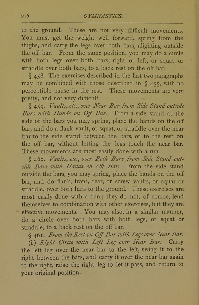 to the ground. These are not very difficult movements. You must get the weight well forward, spring from the thighs, and carry the legs over both bars, alighting outside the off bar. From the same position, you may do a circle with both legs over both bars, right or left, or squat or straddle over both bars, to a back rest on the off bar. § 458. The exercises described in the last two paragraphs may be combined with those described in § 455, with no perceptible pause in the rest. These movements are very pretty, and not very difficult. § 459. Vaults, etc., over Near Bar from Side Stand outside Bars with Hands on Off Bar. From a side stand at the side of the bars you may spring, place the hands on the off bar, and do a flank vault, or squat, or straddle over the near bar to the side stand between the bars, or to the rest on the off bar, without letting the legs touch the near bar. These movements are most easily done with a run. § 460. Vaults, etc., over Both Bars from Side Stand out- side Bars with Hands on Off Bar. From the side stand outside the bars, you may spring, place the hands on the off bar, and do flank, front, rear, or screw vaults, or squat or straddle, over both bars to the ground. These exercises are most easily done with a run; they do not, of course, lend themselves to combination with other exercises, but they are effective movements. You may also, in a similar manner, do a circle over both bars with both legs, or squat or straddle, to a back rest on the off bar. § 461. From the Rest on Off Bar with Legs over Near Bar. (i.) Right Circle with Left Leg over Near Bar. Carry the left leg over the near bar to the left, swing it to the right between the bars, and carry it over the near bar again to the right, raise the right leg to let it pass, and return to your original position.