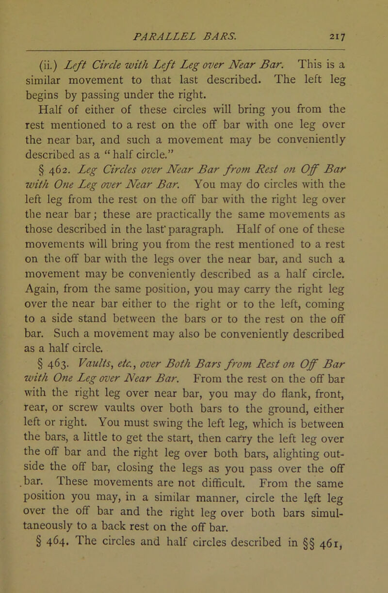 (ii.) Left Circle with I.eft Leg over Near Bar. This is a similar movement to that last described. The left leg begins by passing under the right. Half of either of these circles will bring you from the rest mentioned to a rest on the off bar with one leg over the near bar, and such a movement may be conveniently described as a “ half circle.” § 462. Leg Circles over Near Bar from Rest on Off Bar with One Leg over Near Bar. You may do circles with the left leg from the rest on the off bar with the right leg over the near bar; these are practically the same movements as those described in the last' paragraph. Half of one of these movements will bring you from the rest mentioned to a rest on the off bar with the legs over the near bar, and such a movement may be conveniently described as a half circle. Again, from the same position, you may carry the right leg over the near bar either to the right or to the left, coming to a side stand between the bars or to the rest on the off bar. Such a movement may also be conveniently described as a half circle. § 463. Vaults, etc., over Both Bars from Rest on Off Bar with One Leg over Near Bar. From the rest on the off bar with the right leg over near bar, you may do flank, front, rear, or screw vaults over both bars to the ground, either left or right. You must swing the left leg, which is between the bars, a little to get the start, then carry the left leg over the off bar and the right leg over both bars, alighting out- side the off bar, closing the legs as you pass over the off bar. These movements are not difficult. From the same position you may, in a similar manner, circle the left leg over the off bar and the right leg over both bars simul- taneously to a back rest on the off bar. § 464. The circles and half circles described in §§ 461,