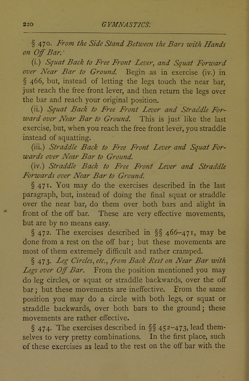 § 470. From the Side Stand Between the Bars with Hands on Off Bar.' (i.) Squat Back to Free Fro)it Lever, and Squat Forward over Near Bar to Ground. Begin as in exercise (iv.) in § 466, but, instead of letting the legs touch the near bar, just reach the free front lever, and then return the legs over the bar and reach your original position. (ii.) Squat Back to Free Front Lever and Straddle For- ward over Near Bar to Ground. This is just like the last exercise, but, when you reach the free front lever, you straddle instead of squatting. (iii.) Straddle Back to Free Front Lever and Squat For- wards over Near Bar to Ground. (iv.) Straddle Back to Free FroJit Lever and Straddle Forwards over Near Bar to Ground. § 471. You may do the exercises described in the last paragraph, but, instead of doing the final squat or straddle over the near bar, do them over both bars and alight in front of the otf bar. These are very effective movements, but are by no means easy. § 472. The exercises described in §§ 466-47r, may be done from a rest on the off bar; but these movements are most of them extremely difficult and rather cramped. § 473. Leg Circles, etc., from Back Rest ofi Near Bar with Legs over Off Bar. From the position mentioned you may do leg circles, or squat or straddle backwards, over the off bar; but these movements are ineffective. From the same position you may do a circle with both legs, or squat or straddle backwards, over both bars to the ground; these movements are rather effective. § 474. The exercises described in §§ 452-473, lead them- selves to very pretty combinations. In the first place, such of these exercises as lead to the rest on the off bar with the