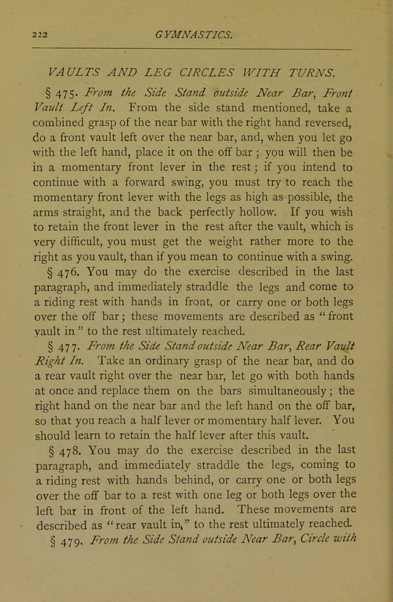 VAULTS AND LEG CIRCLES WITH TURNS. § 475. From the Side Stand outside Near Bar, Frofit Vault Left In. From the side stand mentioned, take a combined grasp of the near bar with the right hand reversed, do a front vault left over the near bar, and, when you let go with the left hand, place it on the olf bar; you will then be in a momentary front lever in the rest \ if you intend to continue with a forward swing, you must try to reach the momentary front lever with the legs as high as possible, the arms straight, and the back perfectly hollow. If you wish to retain the front lever in the rest after the vault, which is very difficult, you must get the weight rather more to the right as you vault, than if you mean to continue with a swing. § 476. You may do the exercise described in the last paragraph, and immediately straddle the legs and come to a riding rest with hands in front, or carry one or both legs over the off bar; these movements are described as “ front yault in ” to the rest ultimately reached. § 47 7. From the Side Stand outside Near Bar, Rear Vault Right In. Take an ordinary grasp of the near bar, and do a rear vault right over the near bar, let go with both hands at once and replace them on the bars simultaneously; the right hand on the near bar and the left hand on the off bar, so that you reach a half lever or momentary half lever. You should learn to retain the half lever after this vault. § 478. You may do the exercise described in the last paragraph, and immediately straddle the legs, coming to a riding rest with hands behind, or carry one or both legs over the off bar to a rest with one leg or both legs over the left bar in front of the left hand. These movements are described as “rear vault in,” to the rest ultimately reached. § 479. From the Side Stand outside Near Bar, Circle with