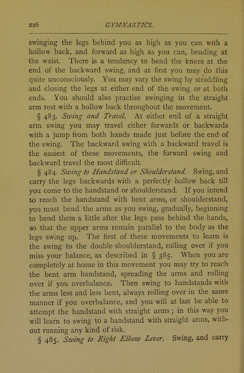swinging the legs behind you as high as you can with a hollow back, and forward as high as you can, bending at the waist. There is a tendency to bend the knees at the end of the backward swing, and at first you may do this quite unconsciously. You may vary the swing by straddling and closing the legs at either end of the swing or at both ends. You should also practise swinging in the straight arm rest with a hollow back throughout the movement. § 483. Swing and Travel. At either end of a straight arm swing you may travel either forwards or backwards with a jump from both hands made just before the end of the swing. The backward swing with a backward travel is the easiest of these movements, the forward swing and backward travel the most difficult § 484. Swing to Handstand or Shoulderstafid. Swing, and carry the legs backwards with a perfectly hollow back till you come to the handstand or shoulderstand. If you intend to reach the handstand with bent arms, or shoulderstand, you must bend the arms as you swing, gradually, beginning to bend them a little after the legs pass behind the hands, so that the upper arms remain parallel to the body as the legs swing up. The first of these movements to learn is the swing to the double shoulderstand, rolling over if you miss your balance, as described in § 385. When you are completely at home in this movement you may try to reach the bent arm handstand, spreading the arms and rolling over if you overbalance. Then swing to handstands with the arms less and less bent, always rolling over in the same manner if you overbalance, and you will at last be able to attempt the handstand with straight arms; in this way you will learn to swing to a handstand with straight arms, with- out running any kind of risk. § 485. Swing to Right Elbow Lever. Swing, and carry