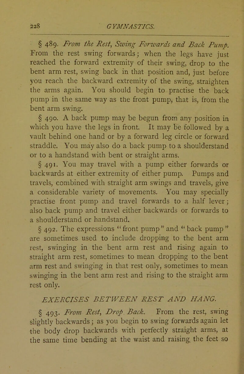 § 489. From the Rest, Swhig Forwards and Back Pump. From the rest swing forwards; when the legs have just reached the forward extremity of their swing, drop to the bent arm rest, swing back in that position and, just before you reach the backward extremity of the swing, straighten the arms again. You should begin to practise the back pump in the same way as the front pump, that is, from the bent arm swing. § 490. A back pump may be begun from any position in which you have the legs in front. It may be followed by a vault behind one hand or by a forward leg circle or forward straddle. You may also do a back pump to a shoulderstand or to a handstand with bent or straight arms. § 491. You may travel with a pump either forwards or backwards at either extremity of either pump. Pumps and travels, combined with straight arm swings and travels, give a considerable variety of movements. You may specially practise front pump and travel forwards to a half lever; also back pump and travel either backwards or forwards to a shoulderstand or handstand., § 492. The expressions “ front pump ” and “ back pump ” are sometimes used to include dropping to the bent arm rest, swinging in the bent arm rest and rising again to straight arm rest, sometimes to mean dropping to the bent arm rest and swinging in that rest only, sometimes to mean swinging in the bent arm rest and rising to the straight arm rest only. EXERCISES BETWEEN REST AND HANG. § 493. From Rest, Drop Back. From the rest, swing slightly backwards; as you begin to swing forwards again let the body drop backwards with perfectly straight arms, at the same time bending at the waist and raising, the feet so
