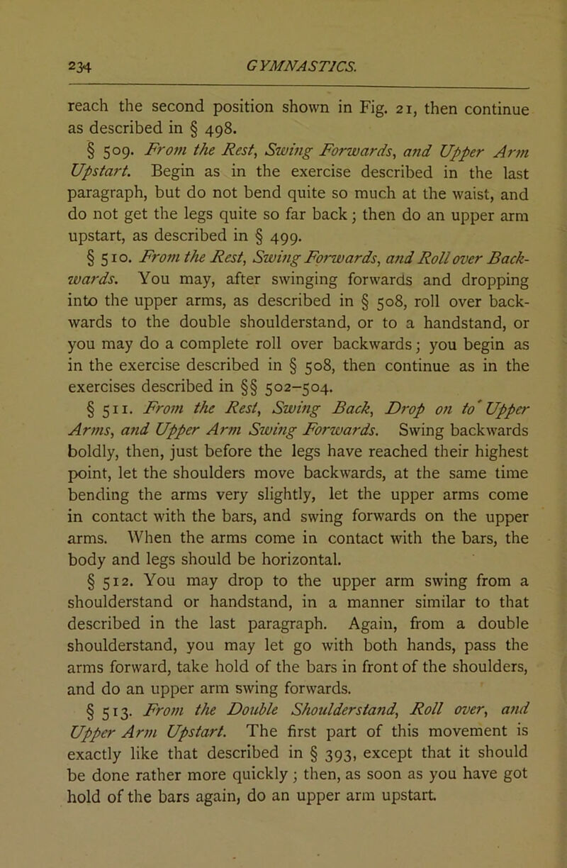 reach the second position shown in Fig. 21, then continue as described in § 498. § 509. Fro7Ji the Rest, Swing Forwards, and Upper Artn Upstart. Begin as in the exercise described in the last paragraph, but do not bend quite so much at the waist, and do not get the legs quite so far back; then do an upper arm upstart, as described in § 499. § 510. Frotn the Rest, Swmg Forwards, and Roll over Back- wards. You may, after swinging forwards and dropping into the upper arms, as described in § 508, roll over back- wards to the double shoulderstand, or to a handstand, or you may do a complete roll over backwards; you begin as in the exercise described in § 508, then continue as in the exercises described in §§ 502-504. § 511. From the Rest, Swing Back, Drop 07i to' Upper Ar77is, U7id Upper Ar77i Swmg Forwards. Swing backwards boldly, then, just before the legs have reached their highest point, let the shoulders move backwards, at the same time bending the arms very slightly, let the upper arms come in contact with the bars, and swing forwards on the upper arms. When the arms come in contact with the bars, the body and legs should be horizontal. § 512. You may drop to the upper arm swing from a shoulderstand or handstand, in a manner similar to that described in the last paragraph. Again, from a double shoulderstand, you may let go with both hands, pass the arms forward, take hold of the bars in front of the shoulders, and do an upper arm swing forwards. § 513. Fro77i the Double Shoulderstand, Roll over, a7id Upper Ar77i Upstart. The first part of this movement is exactly like that described in § 393, except that it should be done rather more quickly; then, as soon as you have got hold of the bars again, do an upper arm upstart