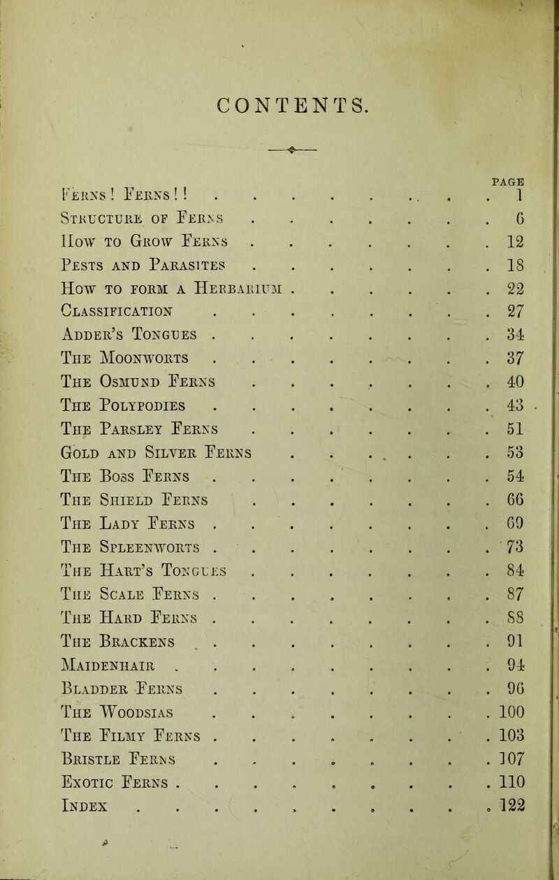 CONTENTS. Ferns ! Ferns !! PAGE . 1 Structure of Ferns . G Hoav to Grow Ferns . 12 Pests and Parasites . 18 How TO FORM A HERBARIUM . . 22 Classification . 27 Adder’s Tongues . . 34 The Moonworts . 37 The Osmund Ferns . 40 The Polypodies . 43 The Parsley Ferns . 51 Gold and Silver Ferns . 53 The Boss Ferns . 54 The Shield Ferns . GG The Lady Ferns . . G9 The Spleenworts . . . 73 The Hart’s Tongues . 84 The Scale Ferns . oo The Hard Ferns . . 88 The Brackens . . 91 Maidenhair .... . 94 Bladder Ferns . 9G The Woodsias . 100 The Filmy Ferns . . 103 Bristle Ferns o . 107 Exotic Ferns .... e 0 . 110 Index ..... 9 . o 122