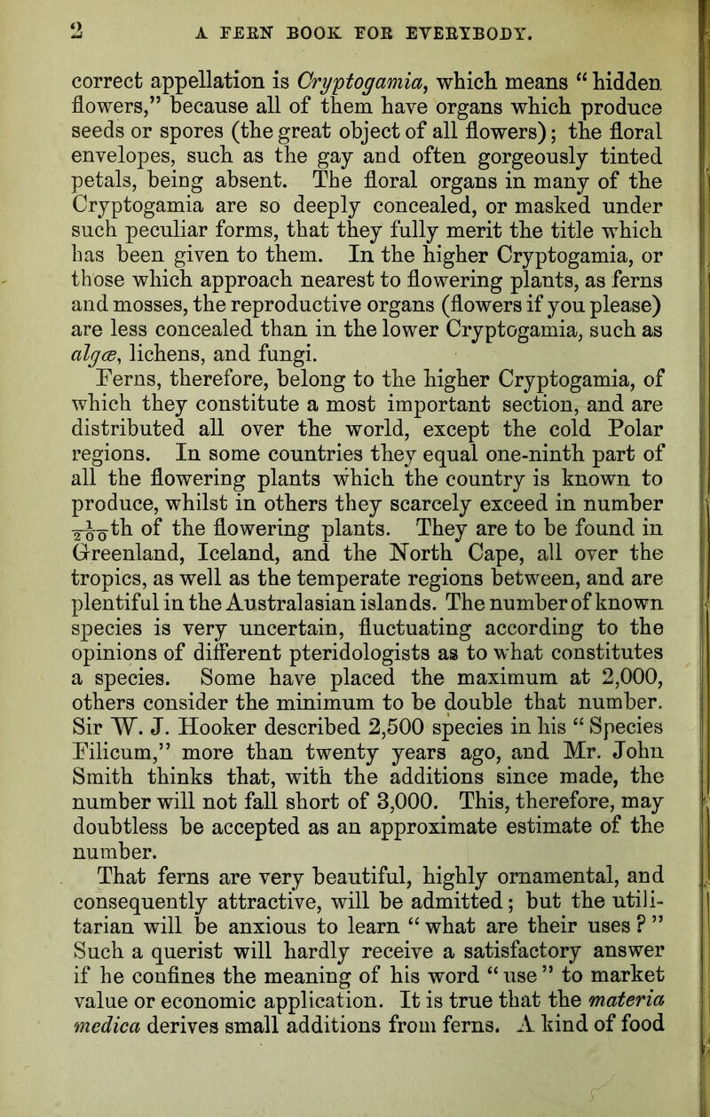 correct appellation is Cryptogamia, which means “ hidden flowers,” because all of them have organs which produce seeds or spores (the great object of all flowers); the floral envelopes, such as the gay and often gorgeously tinted petals, being absent. The floral organs in many of the Cryptogamia are so deeply concealed, or masked under such peculiar forms, that they fully merit the title which has been given to them. In the higher Cryptogamia, or those which approach nearest to flowering plants, as ferns and mosses, the reproductive organs (flowers if you please) are less concealed than in the lower Cryptogamia, such as algcB, lichens, and fungi. Terns, therefore, belong to the higher Cryptogamia, of which they constitute a most important section, and are distributed all over the world, except the cold Polar regions. In some countries they equal one-ninth part of all the flowering plants which the country is known to produce, whilst in others they scarcely exceed in number Y^-g-th of the flowering plants. They are to be found in Greenland, Iceland, and the North Cape, all over the tropics, as well as the temperate regions between, and are plentiful in the Australasian islands. The number of known species is very uncertain, fluctuating according to the opinions of different pteridologists as to what constitutes a species. Some have placed the maximum at 2,000, others consider the minimum to be double that number. Sir W. J. Hooker described 2,500 species in his “ Species Pilicum,” more than twenty years ago, and Mr. John Smith thinks that, with the additions since made, the number will not fall short of 3,000. This, therefore, may doubtless be accepted as an approximate estimate of the number. That ferns are very beautiful, highly ornamental, and consequently attractive, will be admitted; but the utili- tarian will be anxious to learn “ what are their uses ? ” Such a querist will hardly receive a satisfactory answer if he confines the meaning of his word “use” to market value or economic application. It is true that the materia mcdica derives small additions from ferns. A kind of food