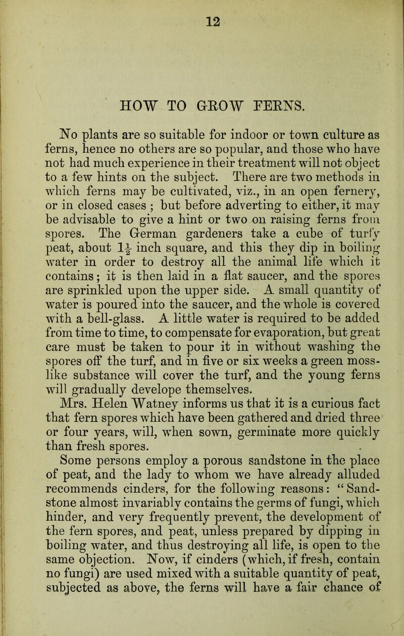 HOW TO GrEOW TEENS. No plants are so suitable for indoor or town culture as ferns, hence no others are so popular, and those who have not had much experience in their treatment will not object to a few hints on the subject. There are two methods in which ferns may be cultivated, viz., in an open fernery, or in closed cases ; but before adverting to either, it may be advisable to give a hint or two on raising ferns from spores. The German gardeners take a cube of turfy peat, about 1\ inch square, and this they dip in boiling water in order to destroy all the animal life which it contains; it is then laid in a flat saucer, and the spores are sprinkled upon the upper side. A small quantity of water is poured into the saucer, and the whole is covered with a bell-glass. A little water is required to be added from time to time, to compensate for evaporation, but great care must be taken to pour it in without washing the spores off the turf, and in five or six weeks a green moss- like substance will cover the turf, and the young ferns will gradually develope themselves. Mrs. Helen Watney informs us that it is a curious fact that fern spores which have been gathered and dried three or four years, will, when sown, germinate more quickly than fresh spores. Some persons employ a porous sandstone in the place of peat, and the lady to whom wre have already alluded recommends cinders, for the following reasons: “ Sand- stone almost invariably contains the germs of fungi, which hinder, and very frequently prevent, the development of the fern spores, and peat, unless prepared by dipping in boiling water, and thus destroying all life, is open to the same objection. Now, if cinders (which, if fresh, contain no fungi) are used mixed with a suitable quantity of peat, subjected as above, the ferns will ha,ve a fair chance of |!