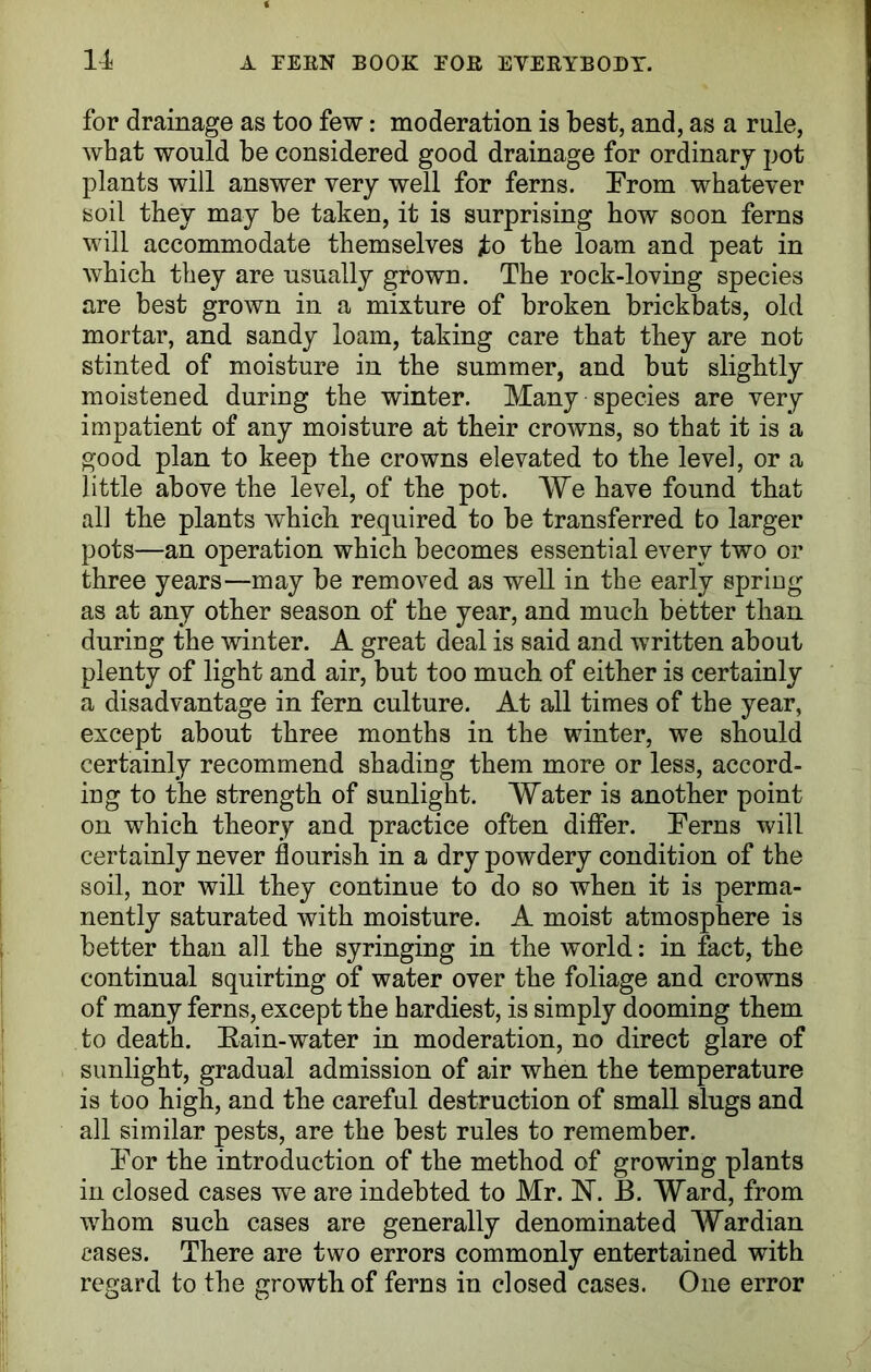 for drainage as too few: moderation is best, and, as a rule, what would be considered good drainage for ordinary pot plants will answer very well for ferns. From whatever soil they may be taken, it is surprising how soon ferns will accommodate themselves fo the loam and peat in which they are usually grown. The rock-loving species are best grown in a mixture of broken brickbats, old mortar, and sandy loam, taking care that they are not stinted of moisture in the summer, and but slightly moistened during the winter. Many species are very impatient of any moisture at their crowns, so that it is a good plan to keep the crowns elevated to the level, or a little above the level, of the pot. We have found that all the plants which required to be transferred to larger pots—an operation which becomes essential every two or three years—may be removed as well in the early spring as at any other season of the year, and much better than during the winter. A great deal is said and written about plenty of light and air, but too much of either is certainly a disadvantage in fern culture. At all times of the year, except about three months in the winter, we should certainly recommend shading them more or less, accord- ing to the strength of sunlight. Water is another point on which theory and practice often differ. Ferns will certainly never flourish in a dry powdery condition of the soil, nor will they continue to do so when it is perma- nently saturated with moisture. A moist atmosphere is better than all the syringing in the world: in fact, the continual squirting of water over the foliage and crowns of many ferns, except the hardiest, is simply dooming them to death. Rain-water in moderation, no direct glare of sunlight, gradual admission of air when the temperature is too high, and the careful destruction of small slugs and all similar pests, are the best rules to remember. For the introduction of the method of growing plants in closed cases we are indebted to Mr. N. B. Ward, from whom such cases are generally denominated Wardian cases. There are two errors commonly entertained with regard to the growth of ferns in closed cases. One error