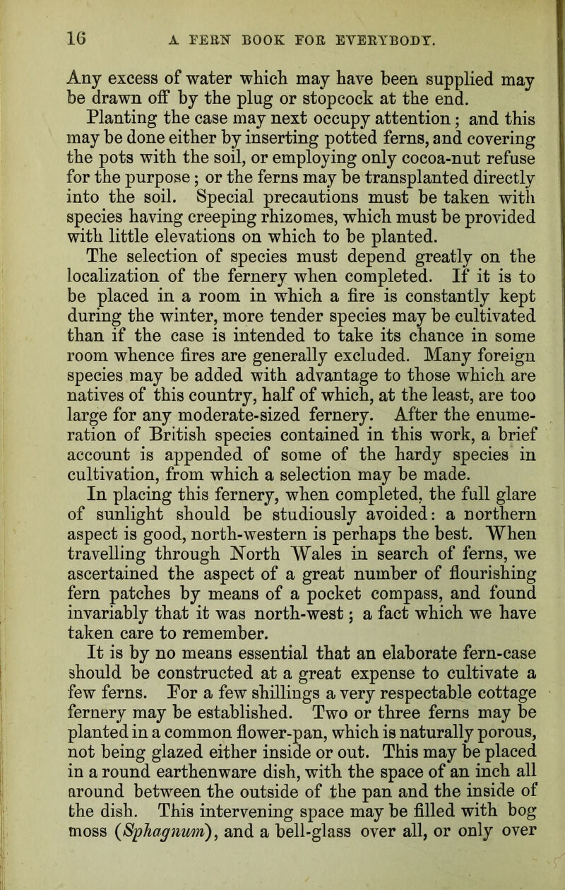 Any excess of water which may have been supplied may be drawn off by the plug or stopcock at the end. Planting the case may next occupy attention; and this may be done either by inserting potted ferns, and covering the pots with the soil, or employing only cocoa-nut refuse for the purpose; or the ferns may be transplanted directly into the soil. Special precautions must be taken with species having creeping rhizomes, which must be provided with little elevations on which to be planted. The selection of species must depend greatly on the localization of the fernery when completed. If it is to be placed in a room in which a fire is constantly kept during the winter, more tender species may be cultivated than if the case is intended to take its chance in some room whence fires are generally excluded. Many foreign species may be added with advantage to those which are natives of this country, half of which, at the least, are too large for any mo derate-sized fernery. After the enume- ration of British species contained in this work, a brief account is appended of some of the hardy species in cultivation, from which a selection may be made. In placing this fernery, when completed, the full glare of sunlight should be studiously avoided: a northern aspect is good, north-western is perhaps the best. When travelling through North Wales in search of ferns, we ascertained the aspect of a great number of flourishing fern patches by means of a pocket compass, and found invariably that it was north-west; a fact which we have taken care to remember. It is by no means essential that an elaborate fern-case should be constructed at a great expense to cultivate a few ferns. Bor a few shillings a very respectable cottage fernery may be established. Two or three ferns may be planted in a common flower-pan, which is naturally porous, not being glazed either inside or out. This may be placed in a round earthenware dish, with the space of an inch all around between the outside of the pan and the inside of the dish. This intervening space may be filled with bog moss (Sphagnum), and a bell-glass over all, or only over
