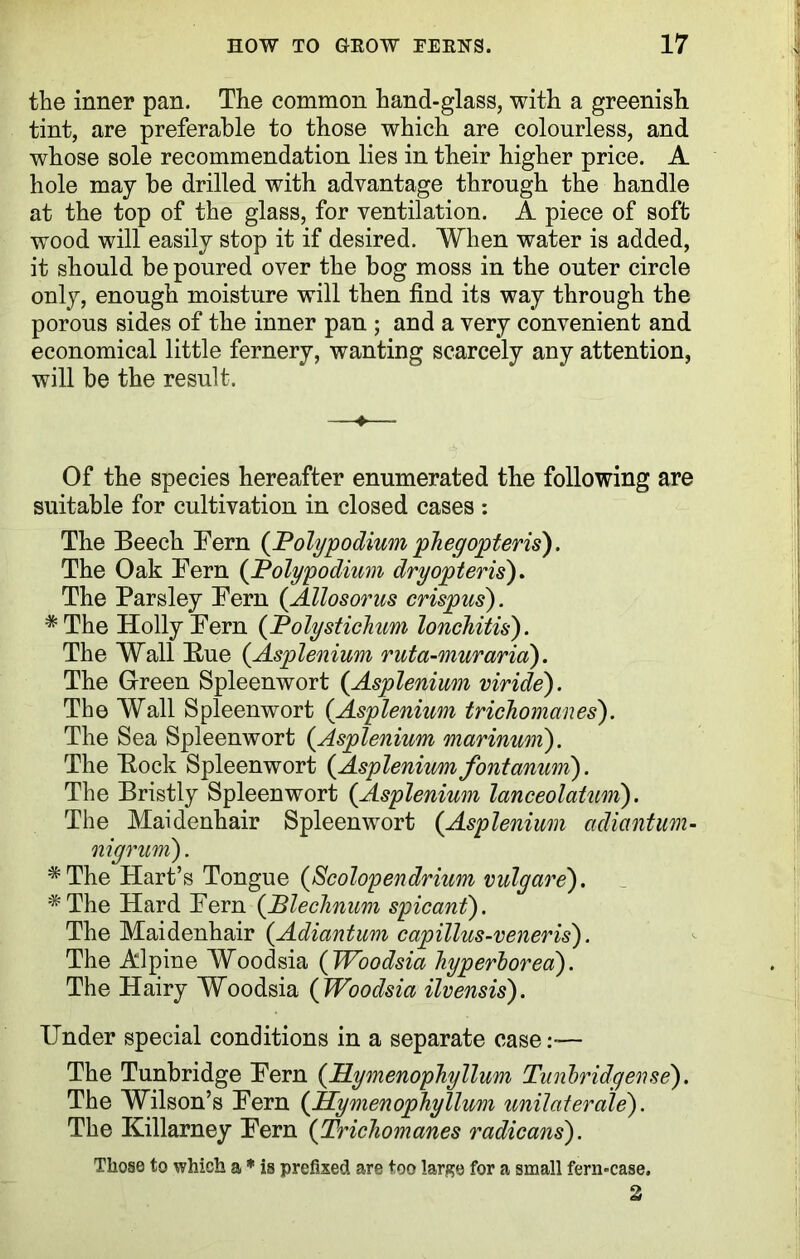 the inner pan. The common hand-glass, with a greenish tint, are preferable to those which are colourless, and whose sole recommendation lies in their higher price. A hole may be drilled with advantage through the handle at the top of the glass, for ventilation. A piece of soft wood will easily stop it if desired. When water is added, it should be poured over the bog moss in the outer circle only, enough moisture will then find its way through the porous sides of the inner pan ; and a very convenient and economical little fernery, wanting scarcely any attention, will be the result. —«— Of the species hereafter enumerated the following are suitable for cultivation in closed cases : The Beech Fern {JPolypodium phegopteris). The Oak Fern {Polypodium dryopteris). The Parsley Fern {Allosorus crispus). * The Holly Fern {Polystichum lonchitis). The Wall Hue {Asplenium ruta-muraria). The Green Spleenwort {Asplenium viride). The Wall Spleenwort {Asplenium trichomanes). The Sea Spleenwort {Asplenium marinum). The Bock Spleenwort {Aspleniumfont mum). The Bristly Spleenwort {Asplenium lanceolatum). The Maidenhair Spleenwort {Asplenium adiantum- nigrum). #The Hart’s Tongue {Scolopendrium vulgare). #The Hard Fern (Plechnum spicant). The Maidenhair {Adiantum capillus-veneris). The Alpine Woodsia ( Woodsia hyperborea). The Hairy Woodsia {Woodsia ilvensis). Under special conditions in a separate case— The Tunbridge Fern {PLymenophyllum Tunbridgense). The Wilson’s Fern {PLymenophyllum unilaterale). The Killarney Fern {Trichomanes radicans). Those to which a * is prefixed are too large for a small fern-case. 2
