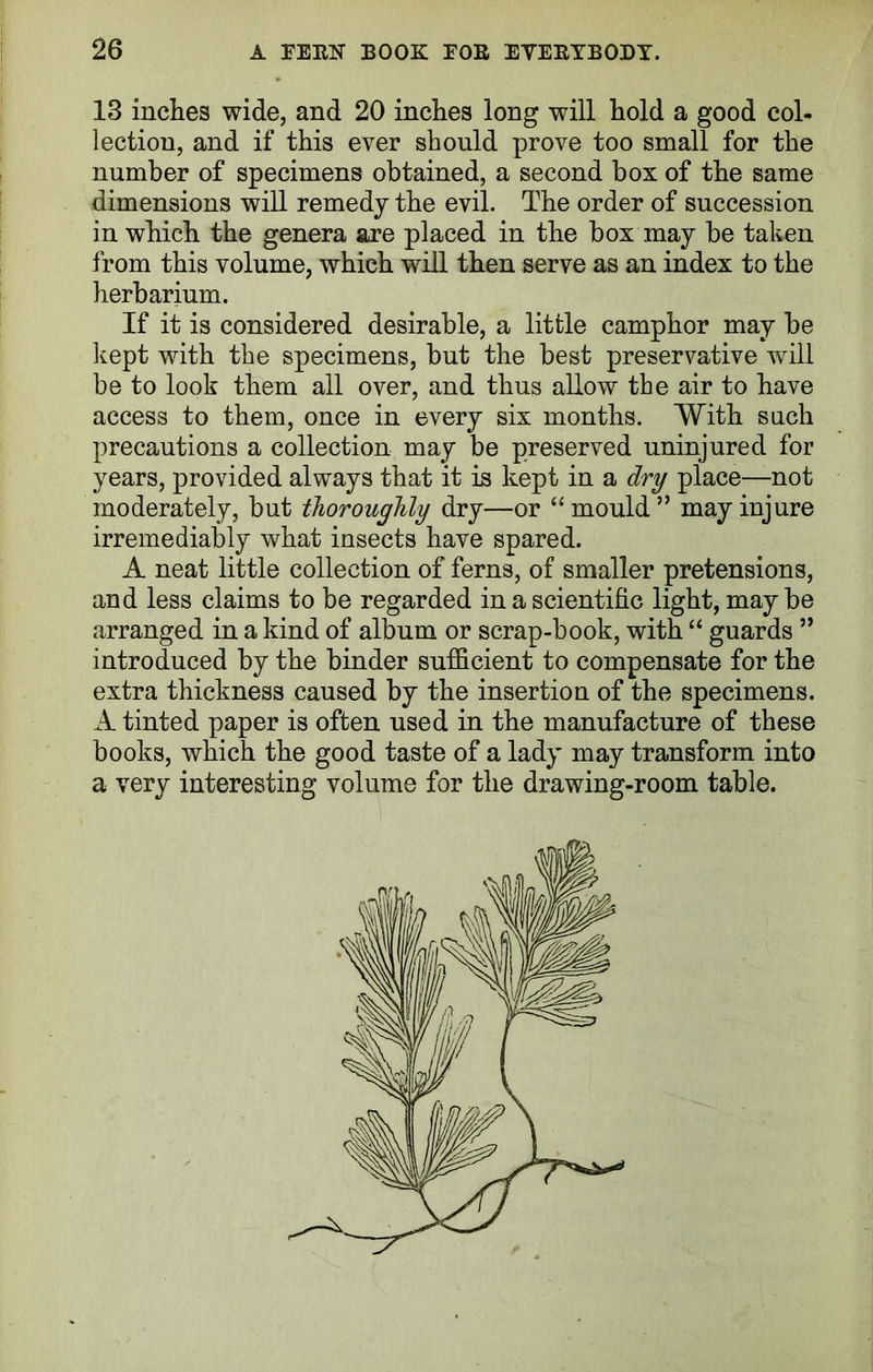 13 inches wide, and 20 inches long will hold a good col- lection, and if this ever should prove too small for the number of specimens obtained, a second box of the same dimensions will remedy the evil. The order of succession in which the genera are placed in the box may be taken from this volume, which will then serve as an index to the herbarium. If it is considered desirable, a little camphor may be kept with the specimens, but the best preservative will be to look them all over, and thus allow the air to have access to them, once in every six months. With such precautions a collection may be preserved uninjured for years, provided always that it is kept in a dry place—not moderately, but thoroughly dry—or “ mould ” may injure irremediably what insects have spared. A neat little collection of ferns, of smaller pretensions, and less claims to be regarded in a scientific light, maybe arranged in a kind of album or scrap-book, with “ guards ” introduced by the binder sufficient to compensate for the extra thickness caused by the insertion of the specimens. A tinted paper is often used in the manufacture of these books, which the good taste of a lady may transform into a very interesting volume for the drawing-room table.