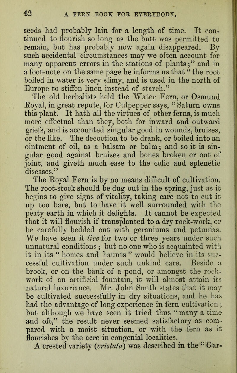 seeds had probably lain for a length of time. It con- tinued to flourish so long as the butt was permitted to remain, but has probably now again disappeared. By such accidental circumstances may we often account for many apparent errors in the stations of plants;” and in a foot-note on the same page he informs us that “ the root boiled in water is very slimy, and is used in the north of Europe to stiffen linen instead of starch.” The old herbalists held the Water Fern, or Osmund Royal, in great repute, for Culpepper says, “ Saturn owns this plant. It hath all the virtues of other ferns, is much more effectual than they, both for inward and outward griefs, and is accounted singular good in wounds, bruises, or the like. The decoction to be drank, or boiled into an ointment of oil, as a balsam or balm; and so it is sin- gular good against bruises and bones broken or out of joint, and giveth much ease to the colic and splenetic diseases.” The Royal Fern is by no means difficult of cultivation. The root-stock should be dug out in the spring, just as it begins to give signs of vitality, taking care not to cut it up too bare, but to have it well surrounded with the peaty earth in which it delights. It cannot be expected that it will flourish if transplanted to a dry rock-work, or be carefully bedded out with geraniums and petunias. We have seen it live for two or three years under such unnatural conditions; but no one who is acquainted with it in its “ homes and haunts ” would believe in its suc- cessful cultivation under such unkind care. Beside a brook, or on the bank of a pond, or amongst the rock- work of an artificial fountain, it will almost attain its natural luxuriance. Mr. John Smith states that it may be cultivated successfully in dry situations, and he has had the advantage of long experience in fern cultivation ; but although we have seen it tried thus “ many a time and oft,” the result never seemed satisfactory as com- pared with a moist situation, or with the fern as it flourishes by the acre in congenial localities. A crested variety (cristata) was described in the “ Gar-