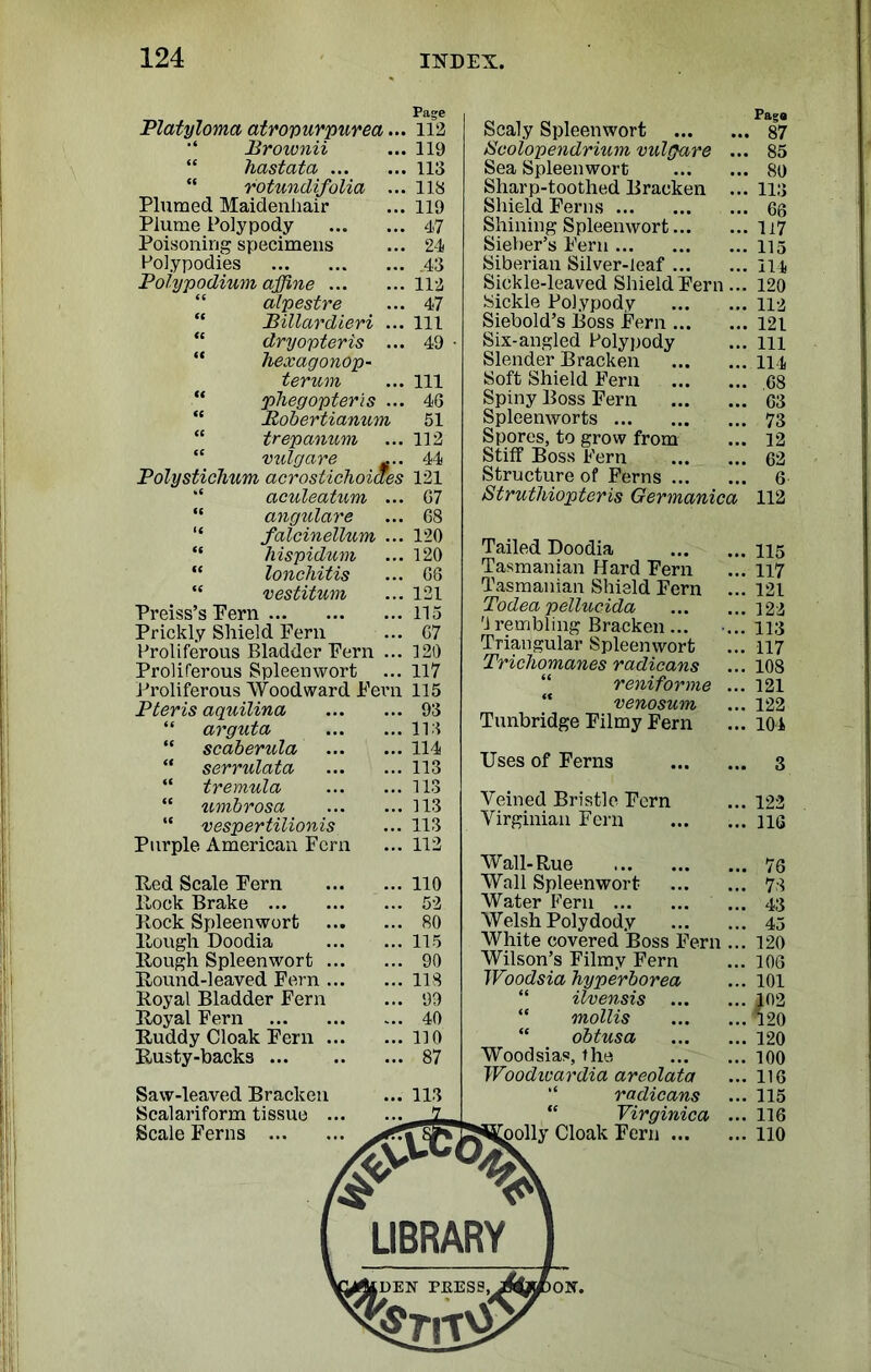 Page Platyloma atropurpurea... 112 Broivnii ... 119 ' hastata 113 “ rotundifolia ... 118 Plumed Maidenhair ... 119 Plume Polypody 47 Poisoning specimens ... 24 Polypodies .43 Polypodium affine 112 alpestre ... 47 “ Billardieri ... Ill  dryopteris ... 49 “ hexagonop- terum ... Ill “ phegopteris ... 46 “ Robertianum 51 trepanum ... 112 vulgare .... 44 Polysticlmm acrostichoiaes 121 aculeatum ... 67 “ angular e ... 68 “ falcinellum ... 120 “ liispidum ... 120 “ lonchitis ... 68 “ vestitum ... 121 Preiss’s Pern 115 Prickly Shield Fern ... 67 Proliferous Bladder Fern ... 120 Proliferous Spleenwort ... 117 Proliferous Woodward Fern 115 Pteris aquilina 93 “ arguta 113 “ scaberula 114 “ serrulata 113 “ tremula 113 “ umbrosa 113 “ vespertilionis ... 113 Purple American Fern ... 112 Hed Scale Fern 110 Hock Brake 52 Hock Spleenwort 80 Hough Doodia 115 Hough Spleenwort 90 Hound-leaved Fern 118 Royal Bladder Fern ... 99 Royal Fern 40 Ruddy Cloak Fern 110 Rusty-backs 87 Saw-leaved Bracken ... 113 Sealariform tissue . Scale Ferns ... Scaly Spleenwort Hcolopendrium vulgare Sea Spleenwort Sharp-toothed Bracken Shield Ferns Shining Spleenwort... Sieber’s Fern Siberian Silver-leaf ... Sickle-leaved Shield Fern Sickle Polypody Siebold’s Boss Fern ... Six-angled Polypody Slender Bracken Soft Shield Fern Spiny Boss Fern Spleenworts Spores, to grow from Stiff Boss Fern Structure of Ferns Strutliiopteris Germanica Tailed Doodia Tasmanian Hard Fern Tasmanian Shield Fern Todea pellucida '1 rembling Bracken... Triangular Spleenwort Tricliomanes radicans reniforme venosum Tunbridge Filmy Fern Uses of Ferns Veined Bristle Fern Virginian Fern Wall-Rue Wall Spleenwort Water Fern Welsh Polydod.v White covered Boss Fern Wilson’s Filmy Fern Woodsia hyperborea “ ilvensis “ mollis “ obtusa Woodsias, the Woodioardia areolata “ radicans “ Virginica Coolly Cloak Fern ... Paga . 87 85 89 113 66 117 115 114 120 112 121 111 114 .68 63 73 12 62 6 112 115 117 121 122 113 117 108 121 122 104 122 116 76 73 43 45 120 106 101 102 120 120 100 116 115 116 110 LIBRARY IDEN PRESS, )ON.