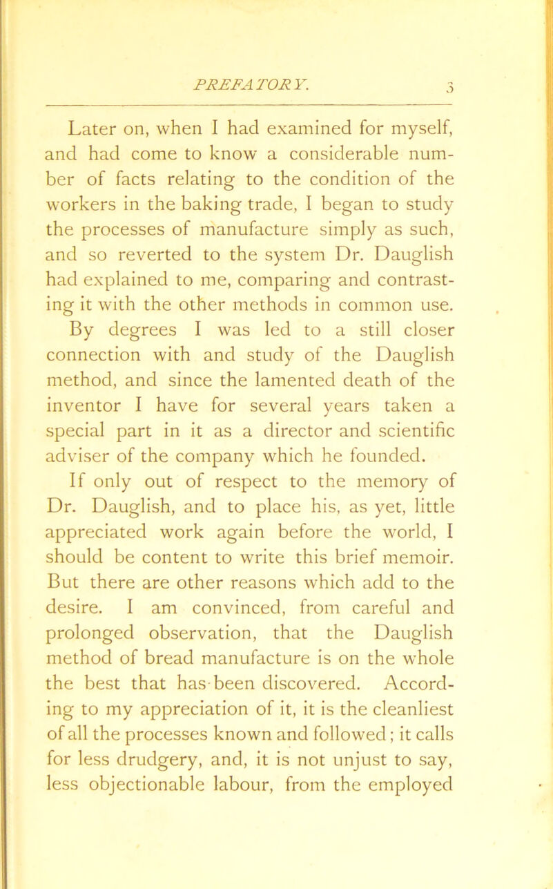 Later on, when I had examined for myself, and had come to know a considerable num- ber of facts relating to the condition of the workers in the baking trade, I began to study the processes of manufacture simply as such, and so reverted to the system Dr. Dauglish had explained to me, comparing and contrast- ing it with the other methods in common use. By degrees I was led to a still closer connection with and study of the Dauglish method, and since the lamented death of the inventor I have for several years taken a special part in it as a director and scientific adviser of the company which he founded. If only out of respect to the memory of Dr. Dauglish, and to place his, as yet, little appreciated work again before the world, I should be content to write this brief memoir. But there are other reasons which add to the desire. I am convinced, from careful and prolonged observation, that the Dauglish method of bread manufacture is on the whole the best that has been discovered. Accord- ing to my appreciation of it, it is the cleanliest of all the processes known and followed; it calls for less drudgery, and, it is not unjust to say, less objectionable labour, from the employed