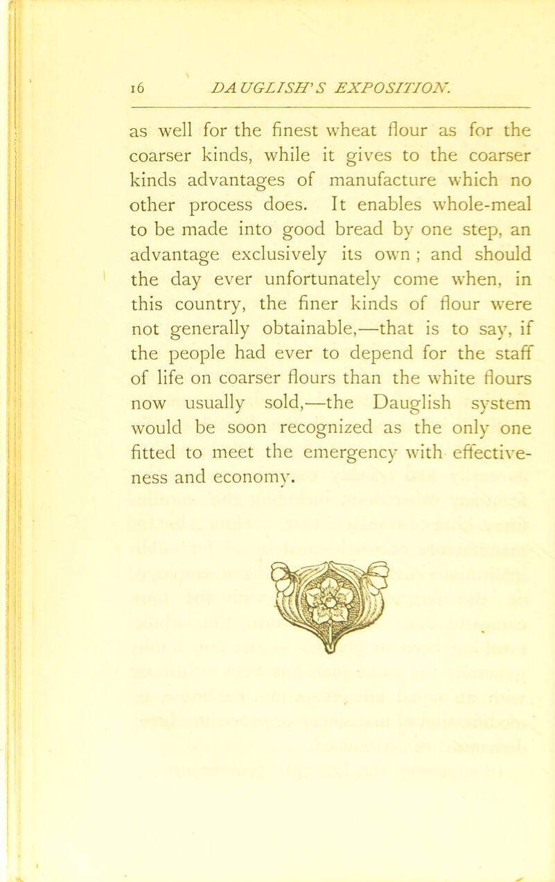 as well for the finest wheat flour as for the coarser kinds, while it gives to the coarser kinds advantages of manufacture which no other process does. It enables whole-meal to be made into good bread by one step, an advantage exclusively its own ; and should the day ever unfortunately come when, in this country, the finer kinds of flour were not generally obtainable,—that is to say, if the people had ever to depend for the staff of life on coarser flours than the white flours now usually sold,—the Dauglish system would be soon recognized as the only one fitted to meet the emergency with effective- ness and economy.