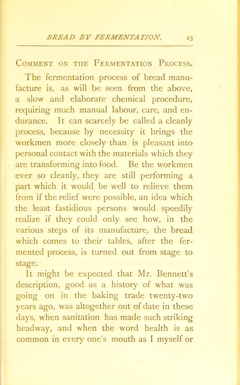 Comment on the Fermentation Process. The fermentation process of bread manu- facture is, as will be seen from the above, a slow and elaborate chemical procedure, requiring much manual labour, care, and en- durance. It can scarcely be called a cleanly process, because by necessity it brings the workmen more closely than is pleasant into personal contact with the materials which they are transforming into food. Be the workmen ever so cleanly, they are still performing a part which it would be well to relieve them from if the relief were possible, an idea which the least fastidious persons would speedily realize if they could only see how, in the various steps of its manufacture, the bread which comes to their tables, after the fer- mented process, is turned out from stage to stage. It might be expected that Mr. Bennett’s description, good as a history of what was going on in the baking trade twenty-two years ago, was altogether out of date in these days, when sanitation has made such striking headway, and when the word health is as common in every one’s mouth as I myself or