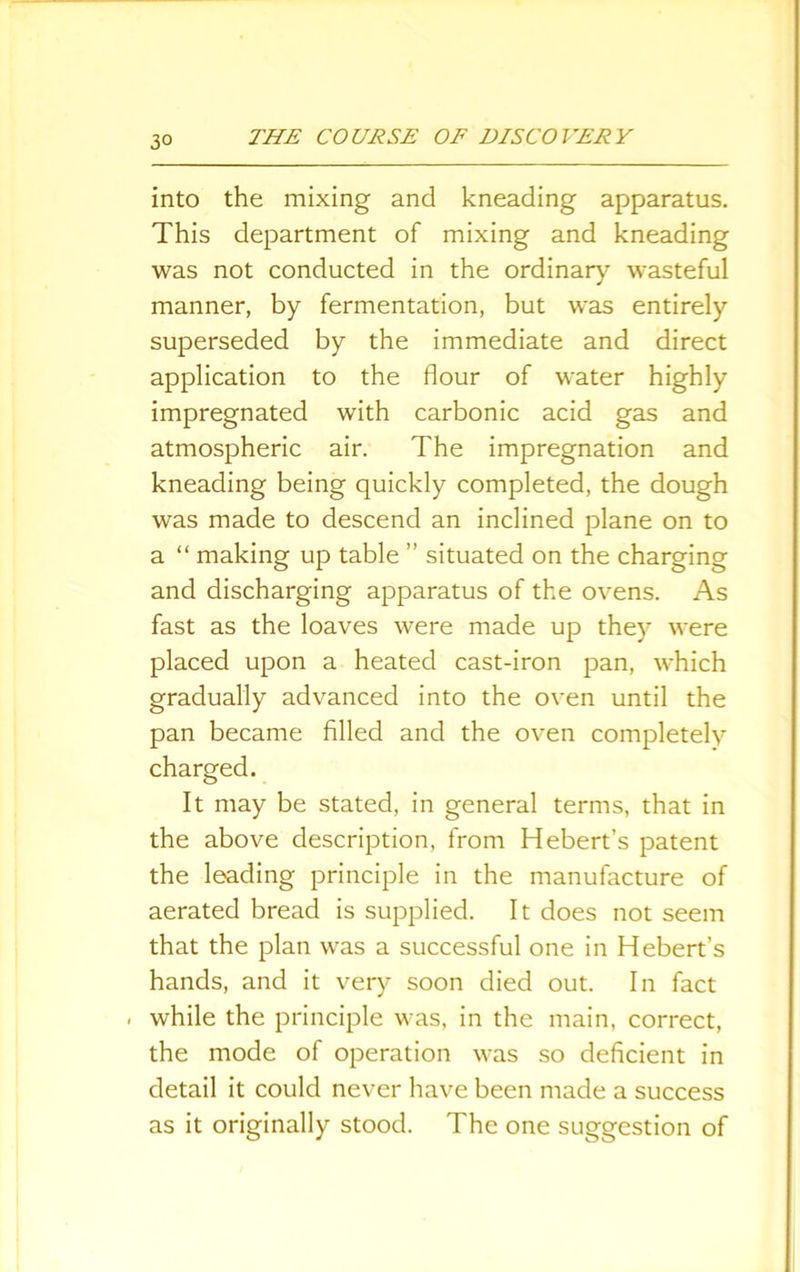 3° into the mixing and kneading apparatus. This department of mixing and kneading was not conducted in the ordinary wasteful manner, by fermentation, but was entirely superseded by the immediate and direct application to the flour of water highly impregnated with carbonic acid gas and atmospheric air. The impregnation and kneading being quickly completed, the dough was made to descend an inclined plane on to a “ making up table ” situated on the charging and discharging apparatus of the ovens. As fast as the loaves were made up they were placed upon a heated cast-iron pan, which gradually advanced into the oven until the pan became filled and the oven completely charged. It may be stated, in general terms, that in the above description, from Hebert’s patent the leading principle in the manufacture of aerated bread is supplied. It does not seem that the plan was a successful one in Hebert’s hands, and it very soon died out. In fact . while the principle was, in the main, correct, the mode of operation was so deficient in detail it could never have been made a success as it originally stood. The one suggestion of