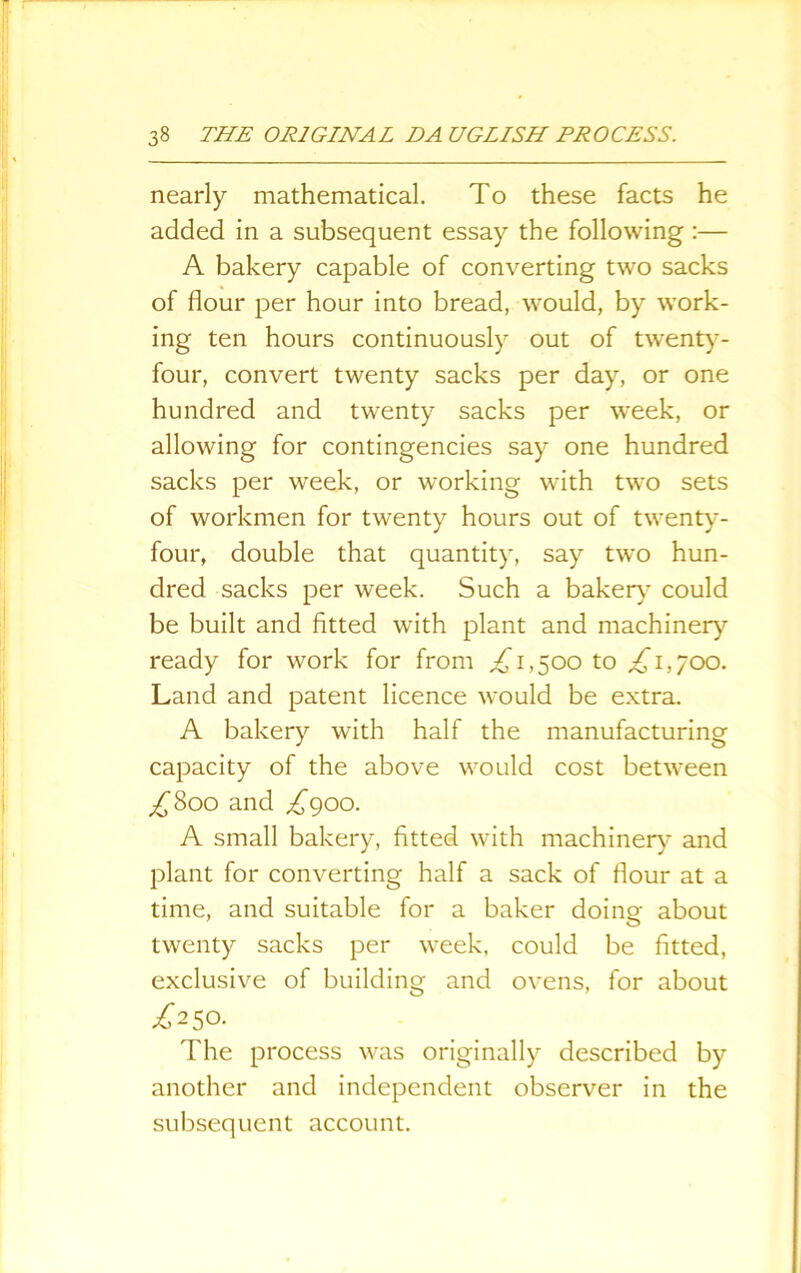 nearly mathematical. To these facts he added in a subsequent essay the following :— A bakery capable of converting two sacks of flour per hour into bread, would, by work- ing ten hours continuously out of twenty- four, convert twenty sacks per day, or one hundred and twenty sacks per week, or allowing for contingencies say one hundred sacks per week, or working with two sets of workmen for twenty hours out of twenty- four, double that quantity, say two hun- dred sacks per week. Such a bakery could be built and fitted -with plant and machinery ready for work for from ,£1,500 to £1,700. Land and patent licence would be extra. A bakery with half the manufacturing capacity of the above would cost between £800 and £900. A small bakery, fitted with machinery and plant for converting half a sack of flour at a time, and suitable for a baker doing about twenty sacks per week, could be fitted, exclusive of building and ovens, for about £2 50. The process was originally described by another and independent observer in the subsequent account.