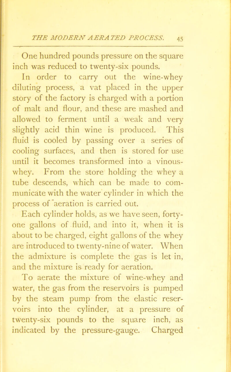 One hundred pounds pressure on the square inch was reduced to twenty-six pounds. In order to carry out the wine-whey diluting process, a vat placed in the upper story of the factory is charged with a portion of malt and flour, and these are mashed and allowed to ferment until a weak and very slightly acid thin wine is produced. This fluid is cooled by passing over a series of cooling surfaces, and then is stored for use until it becomes transformed into a vinous- whey. From the store holding the whey a tube descends, which can be made to com- municate with the water cylinder in which the process of aeration is carried out. Each cylinder holds, as we have seen, forty- one gallons of fluid, and into it, when it is about to be charged, eight gallons of the whey are introduced to twenty-nine of water. When the admixture is complete the gas is let in, and the mixture is ready for aeration. To aerate the mixture of wine-whey and water, the gas from the reservoirs is pumped by the steam pump from the elastic reser- voirs into the cylinder, at a pressure of twenty-six pounds to the square inch, as indicated by the pressure-gauge. Charged