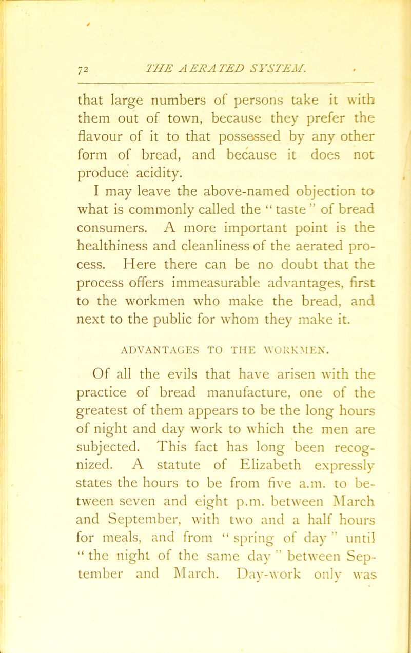 that large numbers of persons take it with them out of town, because they prefer the flavour of it to that possessed by any other form of bread, and because it does not produce acidity. I may leave the above-named objection to what is commonly called the “ taste ” of bread consumers. A more important point is the healthiness and cleanliness of the aerated pro- cess. Here there can be no doubt that the process offers immeasurable advantages, first to the workmen who make the bread, and next to the public for whom they make it. ADVANTAGES TO THE WORKMEN. Of all the evils that have arisen with the practice of bread manufacture, one of the greatest of them appears to be the long hours of night and day work to which the men are subjected. This fact has long been recog- nized. A statute of Elizabeth expressly states the hours to be from five a.m. to be- tween seven and eight p.m. between March and September, with two and a half hours for meals, and from “ spring of day ” until “ the night of the same day ” between Sep- tember and March. Day-work only was