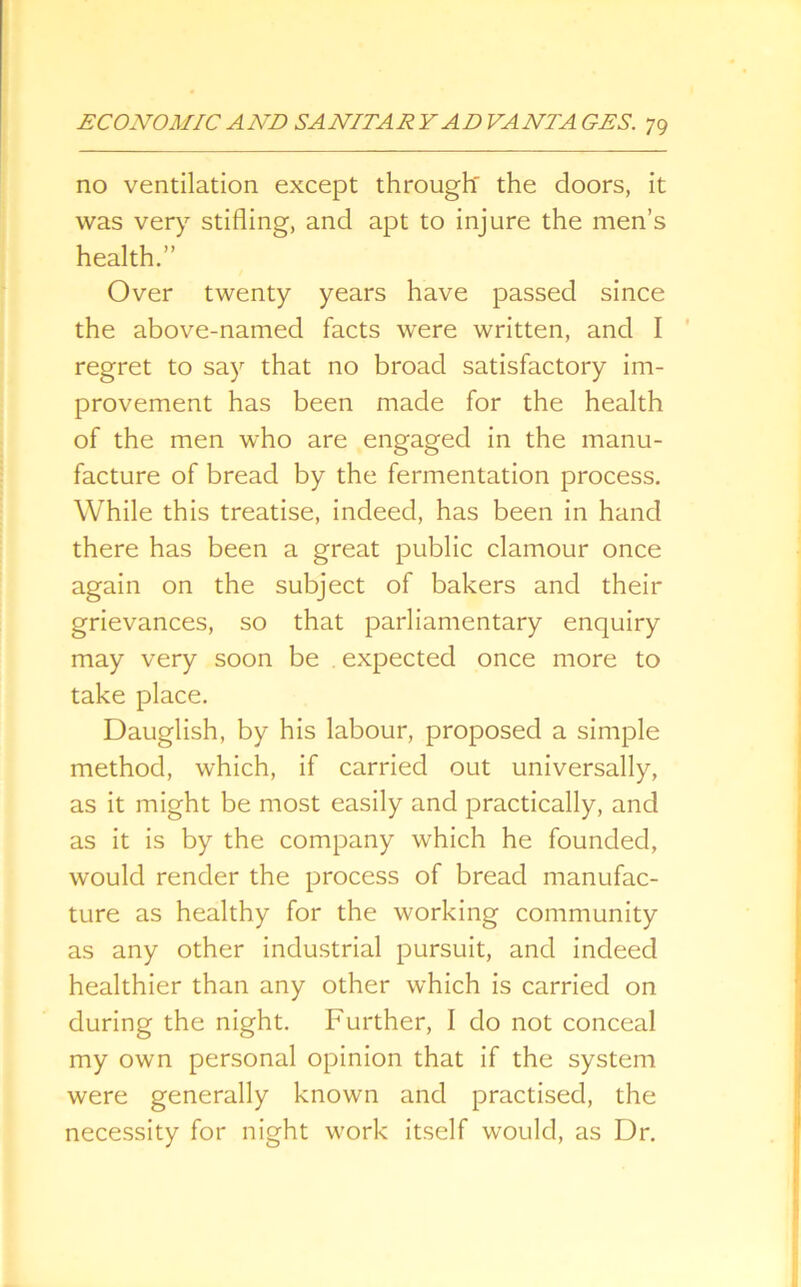 no ventilation except through' the doors, it was very stifling, and apt to injure the men’s health.” Over twenty years have passed since the above-named facts were written, and I regret to say that no broad satisfactory im- provement has been made for the health of the men who are engaged in the manu- facture of bread by the fermentation process. While this treatise, indeed, has been in hand there has been a great public clamour once again on the subject of bakers and their grievances, so that parliamentary enquiry may very soon be . expected once more to take place. Dauglish, by his labour, proposed a simple method, which, if carried out universally, as it might be most easily and practically, and as it is by the company which he founded, would render the process of bread manufac- ture as healthy for the working community as any other industrial pursuit, and indeed healthier than any other which is carried on during the night. Further, I do not conceal my own personal opinion that if the system were generally known and practised, the necessity for night work itself would, as Dr.