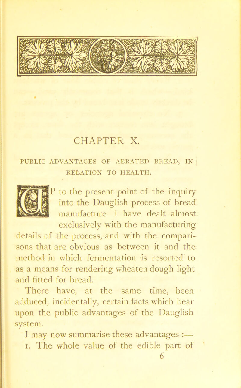 CHAPTER X. PUBLIC ADVANTAGES OF AERATED BREAD, IN, RELATION TO HEALTH. P to the present point of the inquiry into the Dauglish process of bread manufacture I have dealt almost exclusively with the manufacturing details of the process, and with the compari- sons that are obvious as between it and the method in which fermentation is resorted to as a m,eans for rendering wheaten dough light and fitted for bread. There have, at the same time, been adduced, incidentally, certain facts which bear upon the public advantages of the Dauglish system. I may now summarise these advantages :— i. The whole value of the edible part of