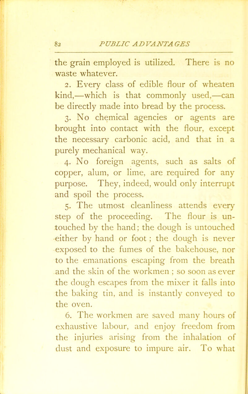 the grain employed is utilized. There is no waste whatever. 2. Every class of edible flour of wheaten kind,—which is that commonly used,—can be directly made into bread by the process. 3. No chemical agencies or agents are brought into contact with the flour, except the necessary carbonic acid, and that in a purely mechanical way. 4. No foreign agents, such as salts of copper, alum, or lime, are required for any purpose. They, indeed, would only interrupt and spoil the process. 5. The utmost cleanliness attends every step of the proceeding. The flour is un- touched by the hand; the dough is untouched either by hand or foot ; the dough is never exposed to the fumes of the bakehouse, nor to the emanations escaping from the breath and the skin of the workmen ; so soon as ever the dough escapes from the mixer it falls into the baking tin, and is instantly conveyed to the oven. 6. The workmen are saved many hours of exhaustive labour, and enjoy freedom from the injuries arising from the inhalation of dust and exposure to impure air. To what