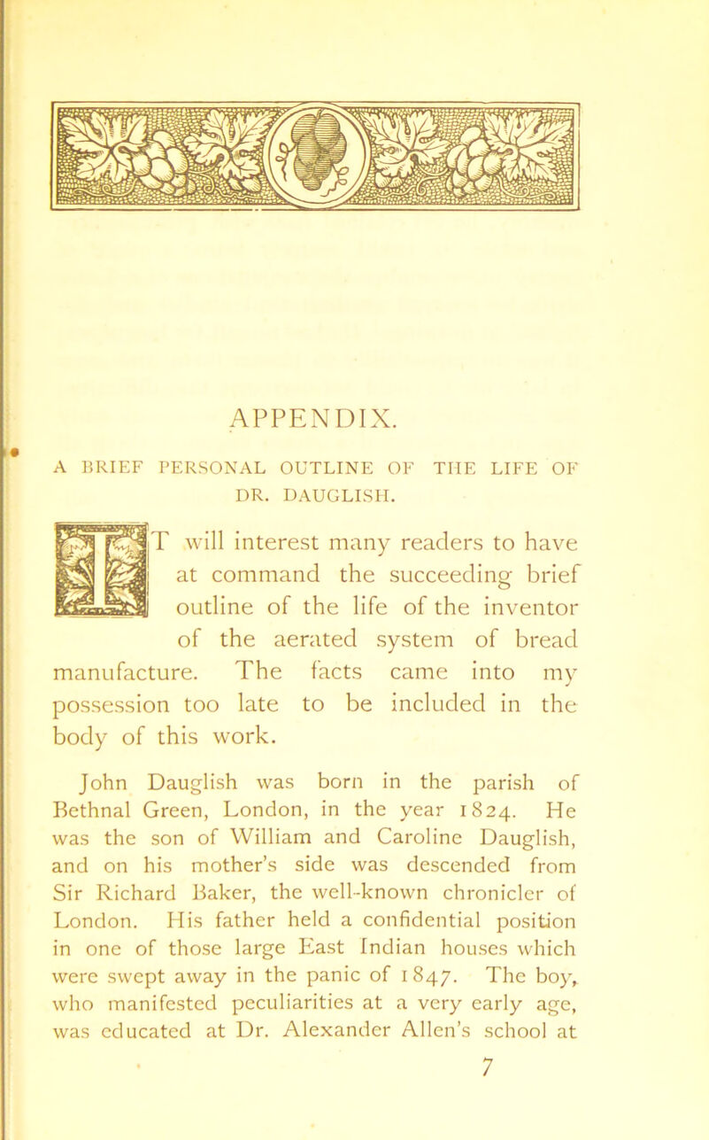 A BRIEF PERSONAL OUTLINE OF DR. DAUGLISH. THE LIFE OF jT will interest many readers to have at command the succeeding brief outline of the life of the inventor of the aerated system of bread manufacture. The facts came into my possession too late to be included in the body of this work. John Dauglish was born in the parish of Bethnal Green, London, in the year 1824. He was the son of William and Caroline Dauglish, and on his mother’s side was descended from Sir Richard Baker, the well-known chronicler of London. His father held a confidential position in one of those large East Indian houses which were swept away in the panic of 1847. The boy, who manifested peculiarities at a very early age, was educated at Dr. Alexander Allen’s school at