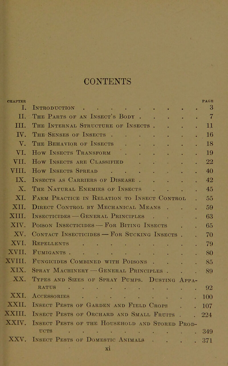 CONTENTS CHAPTER PAGE I. Introduction 3 II. The Parts of an Insect’s Body 7 III. The Internal Structure of Insects . . . .11 IV. The Senses of Insects 16 V. The Behavior of Insects 18 VI. How Insects Transform 19 VII. How Insects are Classified 22 VIII. How Insects Spread ....... 40 IX. Insects as Carriers of Disease .... „ 42 X. The Natural Enemies of Insects .... 45 XI. Farm Practice in Relation to Insect Control . 55 XII. Direct Control by Mechanical Means ... 59 XIII. Insecticides — General Principles . . .63 XIV. Poison Insecticides — For Biting Insects . . 65 XV. Contact Insecticides — For Sucking Insects . . 70 XVI. Repellents 79 XVII. Fumigants 80 XVIII. Fungicides Combined with Poisons .... 85 XIX. Spray Machinery — General Principles ... 89 XX. Types and Sizes of Spray Pumps. Dusting Appa- ratus 92 XXI. Accessories 100 XXII. Insect Pests of Garden and Field Crops . . 107 XXIII. Insect Pests of Orchard and Small Fruits . . 224 XXIV. Insect Pests of the Household and Stored Prod- ucts 349 XXV. Insect Pests of Domestic Animals .... 371