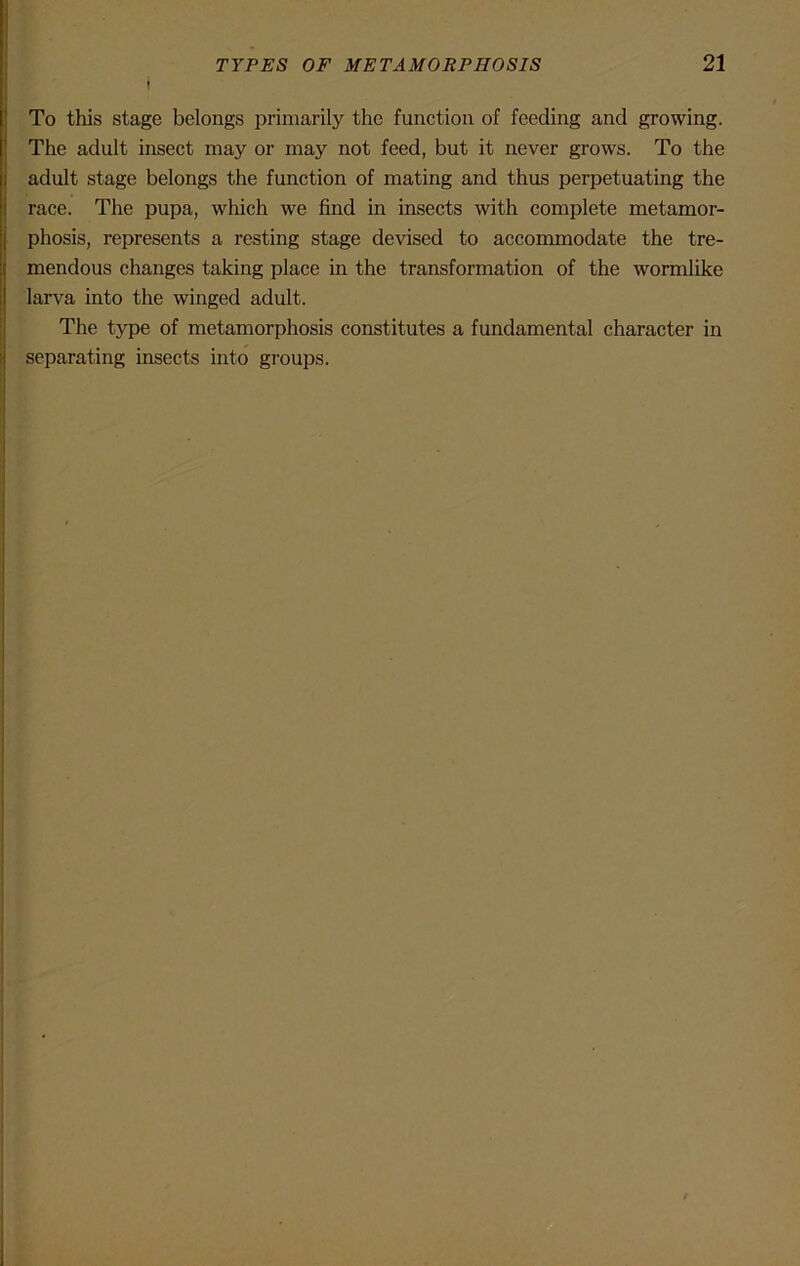 I To this stage belongs primarily the function of feeding and growing. The adult insect may or may not feed, but it never grows. To the adult stage belongs the function of mating and thus perpetuating the race. The pupa, which we find in insects with complete metamor- phosis, represents a resting stage devised to accommodate the tre- mendous changes taking place in the transformation of the wormlike larva into the winged adult. The type of metamorphosis constitutes a fundamental character in separating insects into groups.