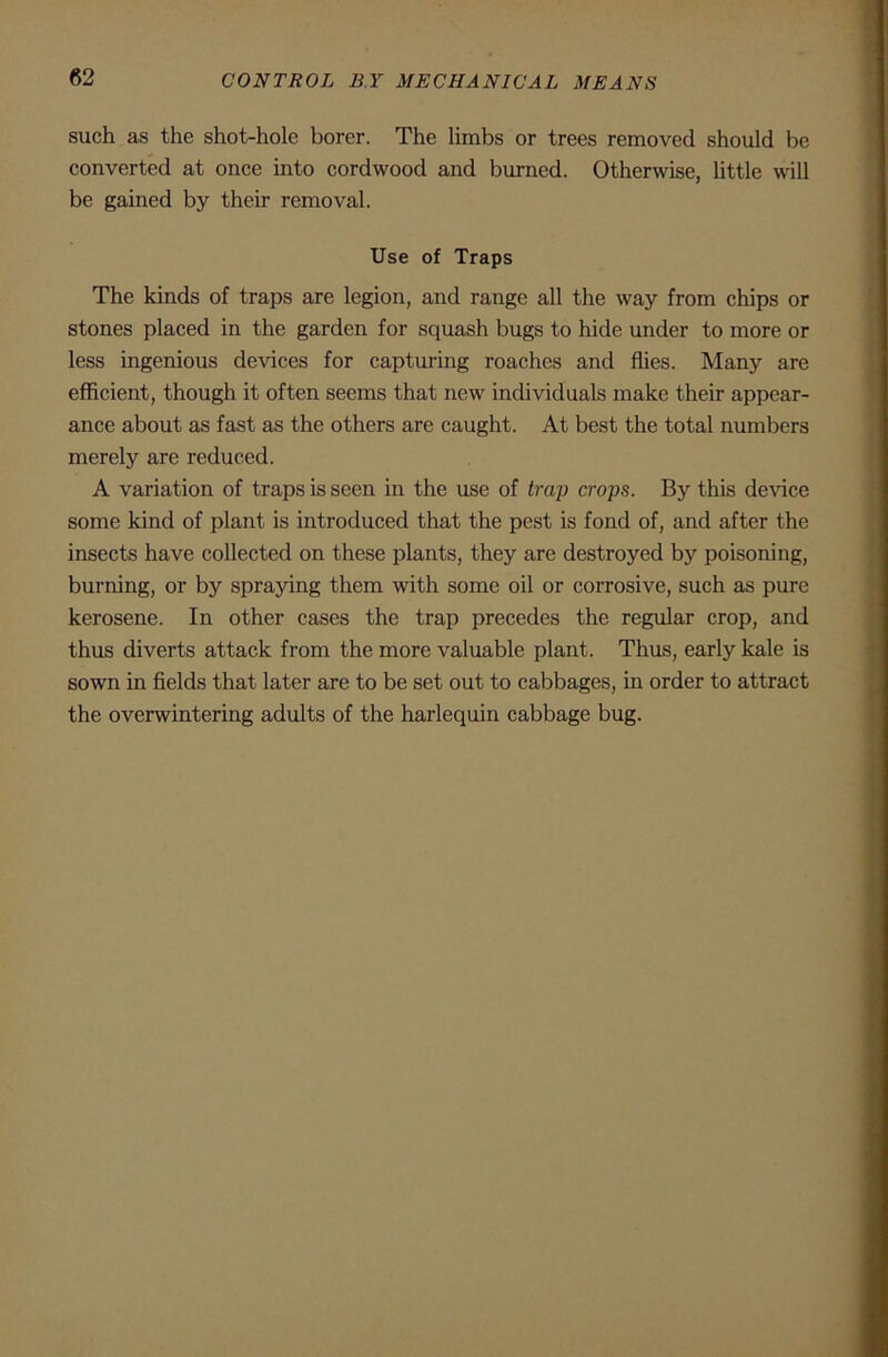 such as the shot-hole borer. The limbs or trees removed should be converted at once into cordwood and burned. Otherwise, little will be gained by their removal. Use of Traps The kinds of traps are legion, and range all the way from chips or stones placed in the garden for squash bugs to hide under to more or less ingenious devices for capturing roaches and flies. Many are efficient, though it often seems that new individuals make their appear- ance about as fast as the others are caught. At best the total numbers merely are reduced. A variation of traps is seen in the use of tra]) crops. By this device some kind of plant is introduced that the pest is fond of, and after the insects have collected on these plants, they are destroyed by poisoning, burning, or by spraying them with some oil or corrosive, such as pure kerosene. In other cases the trap precedes the regular crop, and thus diverts attack from the more valuable plant. Thus, early kale is sown in fields that later are to be set out to cabbages, in order to attract the overwintering adults of the harlequin cabbage bug.