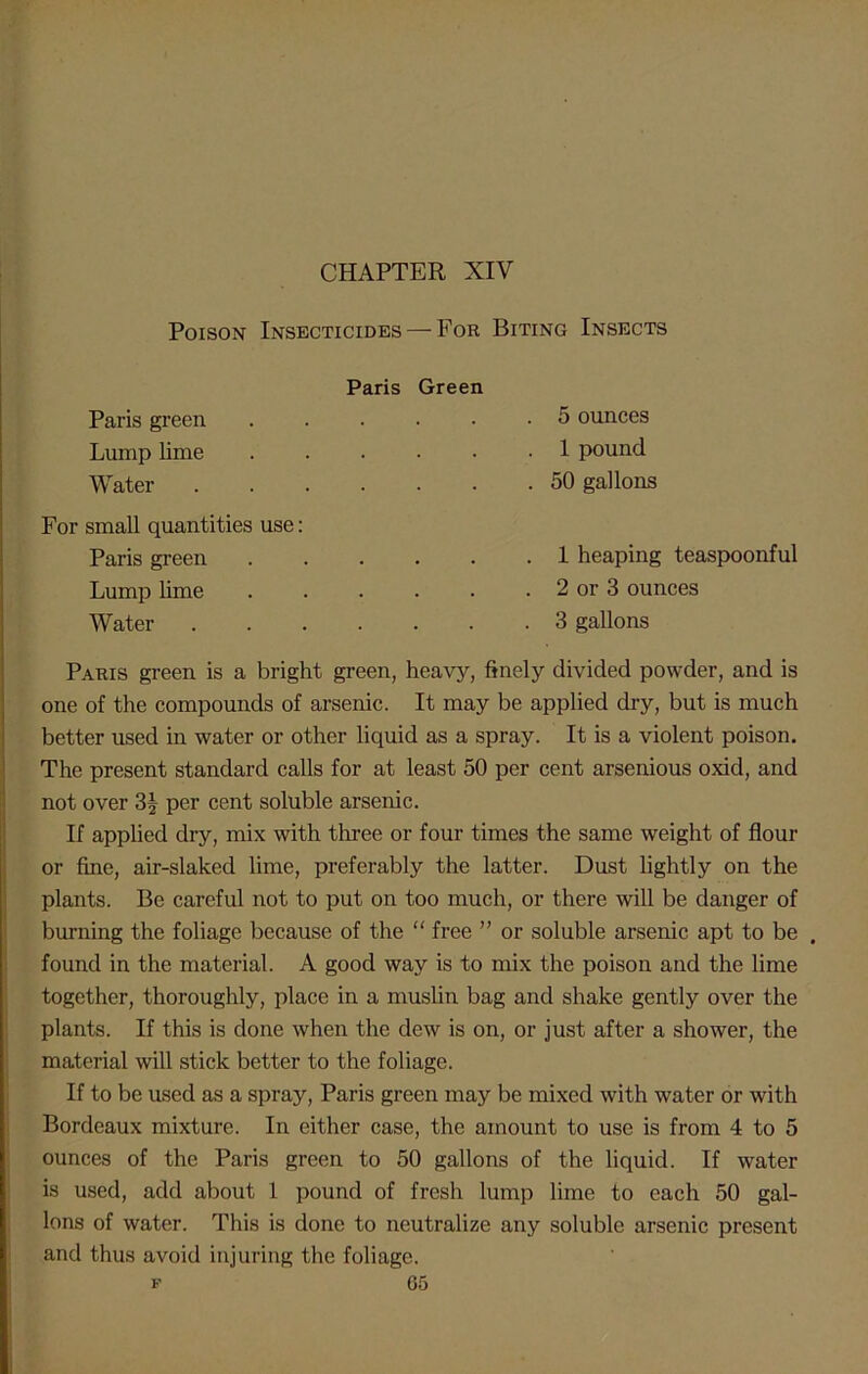 Poison Insecticides — For Biting Insects Paris Paris green Lump lime Water .... For small quantities use: Paris green Lump lime Water .... Green . 5 ounces . 1 pound . 50 gallons . 1 heaping teaspoonful . 2 or 3 ounces . 3 gallons Paris green is a bright green, heavy, finely divided powder, and is one of the compounds of arsenic. It may be applied dry, but is much better used in water or other liquid as a spray. It is a violent poison. The present standard calls for at least 50 per cent arsenious oxid, and not over 3| per cent soluble arsenic. If applied dry, mix with three or four times the same weight of flour or fine, air-slaked lime, preferably the latter. Dust lightly on the plants. Be careful not to put on too much, or there will be danger of burning the foliage because of the “ free ” or soluble arsenic apt to be . found in the material. A good way is to mix the poison and the lime together, thoroughly, place in a muslin bag and shake gently over the plants. If this is done when the dew is on, or just after a shower, the material will stick better to the foliage. If to be used as a spray, Paris green may be mixed with water or with Bordeaux mixture. In either case, the amount to use is from 4 to 5 ounces of the Paris green to 50 gallons of the liquid. If water is used, add about 1 pound of fresh lump lime to each 50 gal- lons of water. This is done to neutralize any soluble arsenic present and thus avoid injuring the foliage.