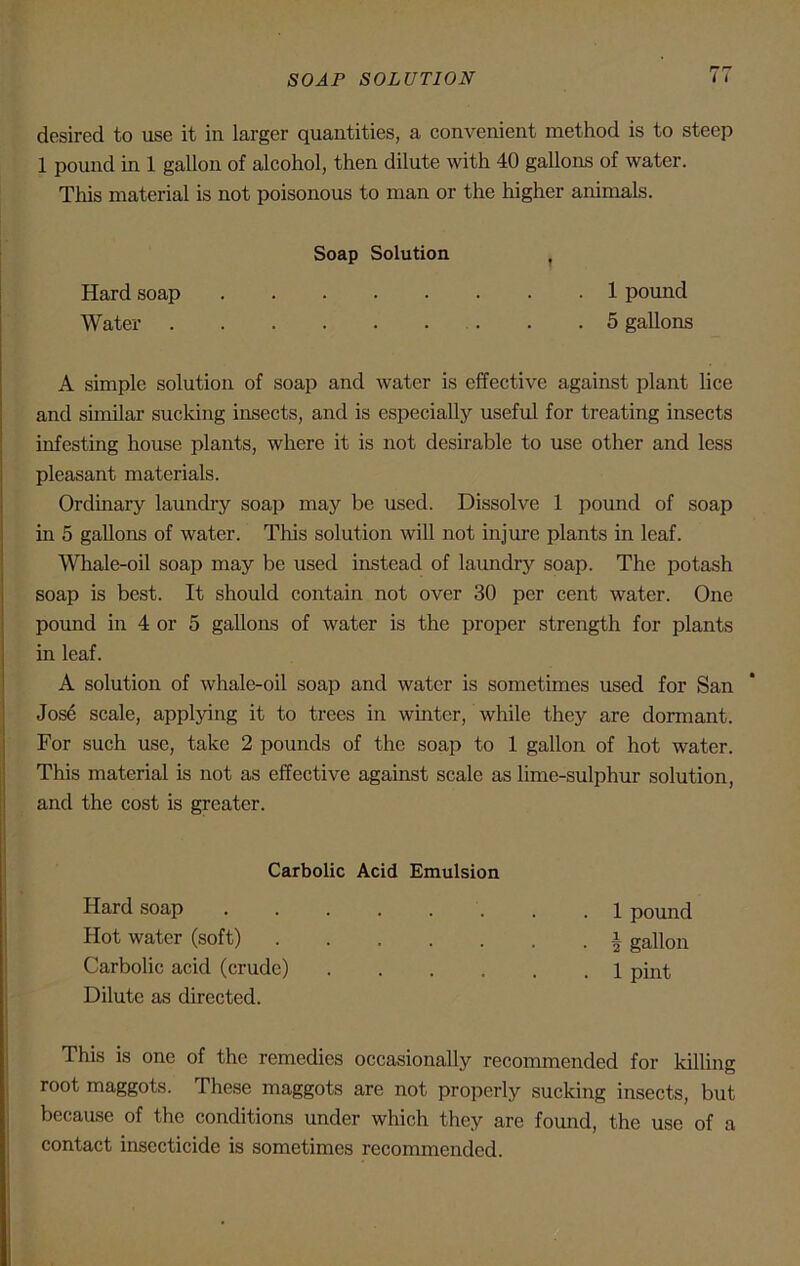 SOAP SOLUTION desired to use it in larger quantities, a convenient method is to steep 1 pound in 1 gallon of alcohol, then dilute with 40 gallons of water. This material is not poisonous to man or the higher animals. Soap Solution Hard soap 1 pound Water 5 gallons A simple solution of soap and water is effective against plant lice and similar sucking insects, and is especially useful for treating insects infesting house plants, where it is not desirable to use other and less pleasant materials. Ordinary laundry soap may be used. Dissolve 1 pound of soap in 5 gallons of water. This solution will not injure plants in leaf. Whale-oil soap may be used instead of laundry soap. The potash soap is best. It should contain not over 30 per cent water. One pound in 4 or 5 gallons of water is the proper strength for plants in leaf. A solution of whale-oil soap and water is sometimes used for San Jose scale, applying it to trees in winter, while they are dormant. For such use, take 2 pounds of the soap to 1 gallon of hot water. This material is not as effective against scale as lime-sulphur solution, and the cost is greater. Carbolic Acid Emulsion Hard soap .1 pound Hot water (soft) a gallon Carbolic acid (crude) 1 pint Dilute as directed. This is one of the remedies occasionally recommended for killing root maggots. These maggots are not properly sucking insects, but because of the conditions under which they are found, the use of a contact insecticide is sometimes recommended.