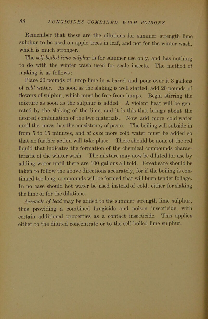 Remember that these are the dilutions for summer strength lime sulphur to be used on apple trees in leaf, and not for the winter wash, which is much stronger. The self-boiled lime sulphur is for summer use only, and has nothing to do with the winter wash used for scale insects. The method of making is as follows: Place 20 pounds of lump lime in a barrel and pour over it 3 gallons of cold water. As soon as the slaking is well started, add 20 pounds of flowers of sulphur, which must be free from lumps. Begin stirring the mixture as soon as the sulphur is added. A violent heat will be gen- rated by the slaking of the lime, and it is this that brings about the desired combination of the two materials. Now add more cold water until the mass has the consistency of paste. The boiling will subside in from 5 to 15 minutes, and at once more cold water must be added so that no further action will take place. There should be none of the red liquid that indicates the formation of the chemical compounds charac- teristic of the winter wash. The mixture may now be diluted for use by adding water until there are 100 gallons all told. Great care should be taken to follow the above directions accurately, for if the boiling is con- tinued too long, compounds will be formed that will burn tender foliage. In no case should hot water be used instead of cold, either for slaking the lime or for the dilutions. Arsenate of lead may be added to the summer strength lime sulphur, thus providing a combined fungicide and poison insecticide, with certain additional properties as a contact insecticide. This applies either to the diluted concentrate or to the self-boiled lime sulphur.