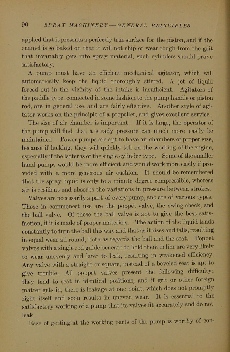 00 SPRAY MACHINERY —GENERAL PRINCIPLES applied that it presents a perfectly true surface for the piston, and if the enamel is so baked on that it will not chip or wear rough from the grit that invariably gets into spray material, such cylinders should prove satisfactory. A pump must have an efficient mechanical agitator, which will automatically keep the liquid thoroughly stirred. A jet of liquid forced out in the vicinity of the intake is insufficient. Agitators of the paddle type, connected in some fashion to the pump handle or piston rod, are in general use, and are fairly effective. Another style of agi- tator works on the principle of a propeller, and gives excellent service. The size of air chamber is important. If it is large, the operator of the pump will find that a steady pressure can much more easily be maintained. Power pumps are apt to have air chambers of proper size, because if lacking, they will quickly tell on the working of the engine, especially if the latter is of the single cylinder type. Some of the smaller hand pumps would be more efficient and would work more easily if pro- vided with a more generous air cushion. It should be remembered that the spray liquid is only to a minute degree compressible, whereas air is resilient and absorbs the variations in pressure between strokes. Valves are necessarily apart of every pump, and are of various types. Those in commonest use are the poppet valve, the swing check, and the ball valve. Of these the ball valve is apt to give the best satis- faction, if it is made of proper materials. The action of the liquid tends constantly to turn the ball this way and that as it rises and falls, resulting in equal wear all round, both as regards the ball and the seat. Poppet valves with a single rod guide beneath to hold them in line are very likely to wear unevenly and later to leak, resulting in weakened efficiency. Any valve with a straight or square, instead of a beveled seat is apt to give trouble. All poppet valves present the following difficulty: they tend to seat in identical positions, and if grit or other foreign matter gets in, there is leakage at one point, which does not promptly right itself and soon results in uneven wear. It is essential to the satisfactory working of a pump that its valves fit accurately and do not leak. Ease of getting at the working parts of the pump is worthy of con-