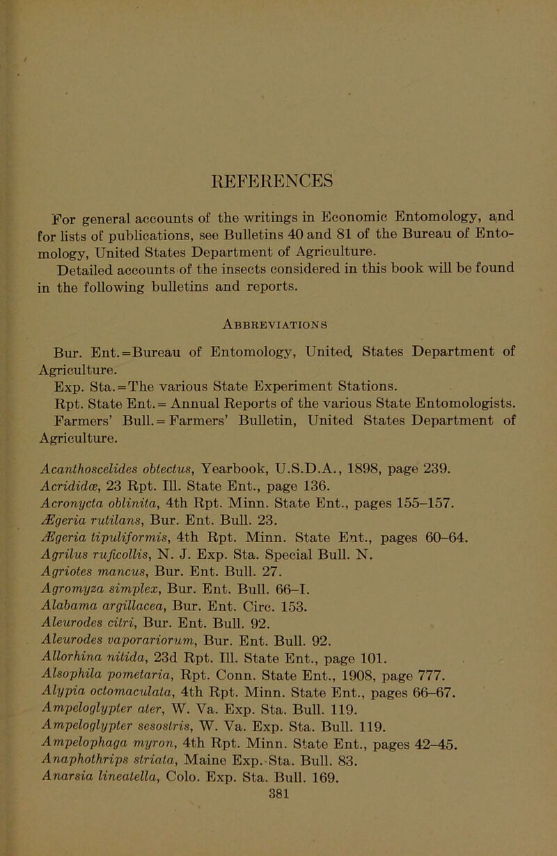 REFERENCES For general accounts of the writings in Economic Entomology, and for lists of publications, see Bulletins 40 and 81 of the Bureau of Ento- mology, United States Department of Agriculture. Detailed accounts of the insects considered in this book will be found in the following bulletins and reports. Abbreviations Bur. Ent.=Bureau of Entomology, United, States Department of Agriculture. Exp. Sta.=The various State Experiment Stations. Rpt. State Ent.= Annual Reports of the various State Entomologists. Farmers’ Bull. = Farmers’ Bulletin, United States Department of Agriculture. Acanthoscelides obtedus, Yearbook, U.S.D.A., 1898, page 239. Acrididce, 23 Rpt. 111. State Ent., page 136. Acronyda oblinita, 4th Rpt. Minn. State Ent., pages 155-157. Algeria rutilans, Bur. Ent. Bull. 23. /Egeria tipuliformis, 4th Rpt. Minn. State Ent., pages 60-64. Agrilus ruficollis, N. J. Exp. Sta. Special Bull. N. Agriotes mancus, Bur. Ent. Bull. 27. Agromyza simplex, Bur. Ent. Bull. 66-1. Alabama argillacea, Bur. Ent. Circ. 153. Aleurodes citri, Bur. Ent. Bull. 92. Aleurodes vaporariorum, Bur. Ent. Bull. 92. Allorhina nitida, 23d Rpt. 111. State Ent., page 101. Alsophila pometaria, Rpt. Conn. State Ent., 1908, page 777. Alypia odomaculata, 4th Rpt. Minn. State Ent., pages 66-67. Ampeloglypter ater, W. Ya. Exp. Sta. Bull. 119. Ampeloglypter sesostris, W. Va. Exp. Sta. Bull. 119. Ampelophaga myron, 4th Rpt. Minn. State Ent., pages 42-45. Anapholhrips slriala, Maine Exp. Sta. Bull. 83. Anarsia lineatella, Colo. Exp. Sta. Bull. 169.