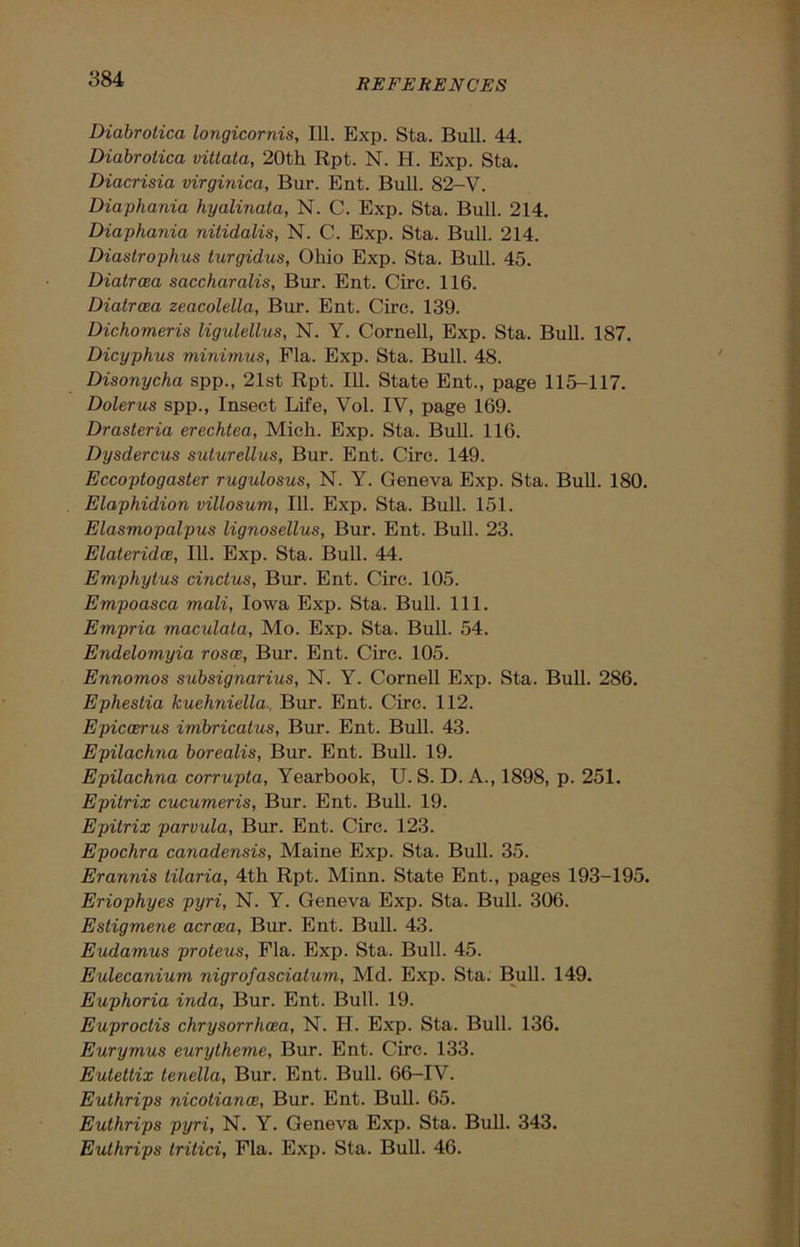 Diabrotica longicornis, 111. Exp. Sta. Bull. 44. Diabrotica vitlata, 20th Rpt. N. H. Exp. Sta. Diacrisia virginica, Bur. Ent. Bull. 82-V. Diaphania hyalinata, N. C. Exp. Sta. Bull. 214. Diaphania nitidalis, N. C. Exp. Sta. Bull. 214. Diastrophus turgidus, Ohio Exp. Sta. Bull. 45. Diatrcea saccharalis, Bur. Ent. Circ. 116. Diatrcea zeacolella, Bur. Ent. Circ. 139. Dichomeris ligidellus, N. Y. Cornell, Exp. Sta. Bull. 187. Dicyphus minimus, Fla. Exp. Sta. Bull. 48. Disonycha spp., 21st Rpt. 111. State Ent., page 115-117. Dolerus spp., Insect Life, Vol. IV, page 169. Drasteria erechtea, Mich. Exp. Sta. Bull. 116. Dysdercus suturellus, Bur. Ent. Circ. 149. Eccoptogaster rugulosus, N. Y. Geneva Exp. Sta. Bull. 180. Elaphidion villosum, 111. Exp. Sta. Bull. 151. Elasmopalpus lignosellus, Bur. Ent. Bull. 23. Elateridce, 111. Exp. Sta. Bull. 44. Emphytus cinctus. Bur. Ent. Circ. 105. Empoasca mali, Iowa Exp. Sta. Bull. 111. Empria maculata, Mo. Exp. Sta. Bull. 54. Endelomyia rosce, Bur. Ent. Circ. 105. Ennomos subsignarius, N. Y. Cornell Exp. Sta. Bull. 286. Ephestia kuehniella., Bur. Ent. Circ. 112. Epiccerus imbricatus, Bur. Ent. Bull. 43. Epilachna borealis, Bur. Ent. Bull. 19. Epilachna corrupta, Yearbook, U. S. D. A., 1898, p. 251. Epitrix cucumeris, Bur. Ent. Bull. 19. Epitrix parvula, Bur. Ent. Circ. 123. Epochra canadensis, Maine Exp. Sta. Bull. 35. Erannis tilaria, 4th Rpt. Minn. State Ent., pages 193-195. Eriophyes pyri, N. Y. Geneva Exp. Sta. Bull. 306. Esligmene acroea, Bur. Ent. Bull. 43. Eudamus proteus, Fla. Exp. Sta. Bull. 45. Eulecanium nigrofasciatum, Md. Exp. Sta. Bull. 149. Euphoria inda, Bur. Ent. Bull. 19. Euproctis chrysorrhcea, N. H. Exp. Sta. Bull. 136. Eurymus eurytheme, Bur. Ent. Circ. 133. Eutettix tenella, Bur. Ent. Bull. 66-IV. Euthrips nicotiance, Bur. Ent. Bull. 65. Euthrips pyri, N. Y. Geneva Exp. Sta. Bull. 343. Euthrips tritici, Fla. Exp. Sta. Bull. 46.