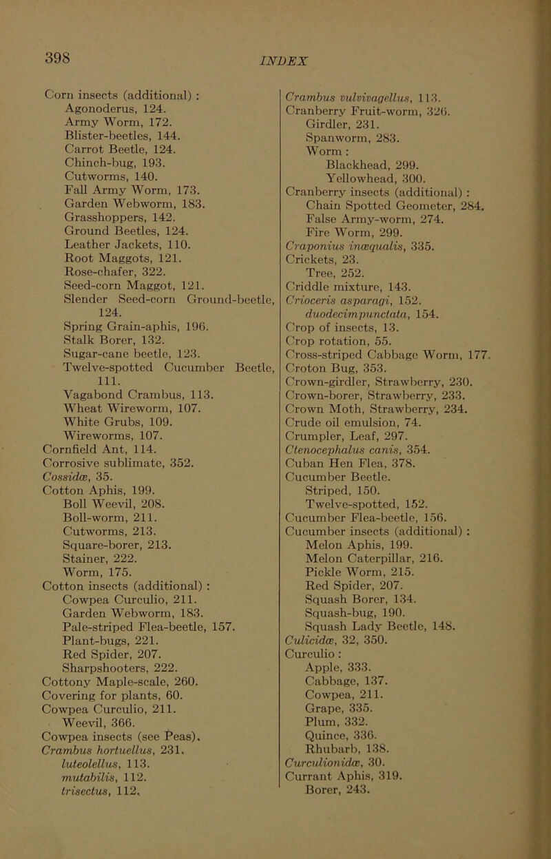 Corn insects (additional) : Agonoderus, 124. Army Worm, 172. Blister-beetles, 144. Carrot Beetle, 124. Chinch-bug, 193. Cutworms, 140. Fall Army Worm, 173. Garden Web worm, 183. Grasshoppers, 142. Ground Beetles, 124. Leather Jackets, 110. Root Maggots, 121. Rose-chafer, 322. Seed-corn Maggot, 121. Slender Seed-corn Ground-beetle, 124. Spring Grain-aphis, 196. Stalk Borer, 132. Sugar-cane beetle, 123. Twelve-spotted Cucumber Beetle, 111. Vagabond Crambus, 113. Wheat Wireworm, 107. White Grubs, 109. Wireworms, 107. Cornfield Ant, 114. Corrosive sublimate, 352. Cossidce, 35. Cotton Aphis, 199. Boll Weevil, 208. Boll-worm, 211. Cutworms, 213. Square-borer, 213. Stainer, 222. Worm, 175. Cotton insects (additional): Cowpea Curculio, 211. Garden Web worm, 183. Pale-striped Flea-beetle, 157. Plant-bugs, 221. Red Spider, 207. Sharpshooters, 222. Cottony Maple-scale, 260. Covering for plants, 60. Cowpea Curculio, 211. Weevil, 366. Cowpea insects (see Peas). Crambus hortuellus, 231. luteolellus, 113. mutabilis, 112. trisectus, 112, Crambus vulvivaqr.llus, 113. Cranberry Fruit-worm, 326. Girdler, 231. Span worm, 283. Worm : Blackhead, 299. Yellowhead, 300. Cranberry insects (additional) : Chain Spotted Geometer, 284. False Army-worm, 274. Fire Worm, 299. Craponius incequalis, 335. Crickets, 23. Tree, 252. Criddle mixture, 143. Crioceris asparayi, 152. duodecimpunctata, 154. Crop of insects, 13. Crop rotation, 55. Cross-striped Cabbage Worm, 177. Croton Bug, 353. Crown-girdler, Strawberry, 230. Crown-borer, Strawberry, 233. Crown Moth, Strawberry, 234. Crude oil emulsion, 74. Crumpler, Leaf, 297. Ctenocephalus canis, 354. Cuban Hen Flea, 378. Cucumber Beetle. Striped, 150. Twelve-spotted, 152. Cucumber Flea-beetle, 156. Cucumber insects (additional) : Melon Aphis, 199. Melon Caterpillar, 216. Pickle Worm, 215. Red Spider, 207. Squash Borer, 134. Squash-bug, 190. Squash Lady Beetle, 148. Culicidas, 32, 350. Curculio : Apple, 333. Cabbage, 137. Cowpea, 211. Grape, 335. Plum, 332. Quince, 336. Rhubarb, 138. CurculionidcB, 30. Currant Aphis, 319. Borer, 243.