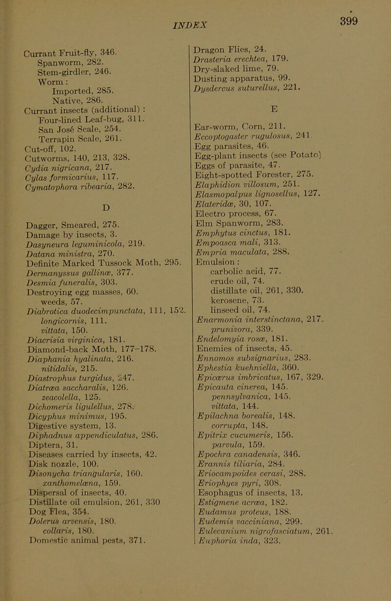 Currant Fruit-fly, 346. Spanworm, 282. Stem-girdler, 246. Worm : Imported, 285. Native, 286. Currant insects (additional) : Four-lined Leaf-bug, 311. San Jose Scale, 254. Terrapin Scale, 261. Cut-off, 102. Cutworms, 140, 213, 328. Cydia nigricana, 217. Cylas formicarius, 117. Cymatophora ribearia, 282. D Dagger, Smeared, 275. Damage by insects, 3. Dasyneura legurninicola, 219. Datana ministra, 270. Definite Marked Tussock Moth, 295. Dermanyssus gallince, 377. Desmia funeralis, 303. Destroying egg masses, 60. weeds, 57. Diabrotica duodecimpunctata, 111, 152. longicornis, 111. viltata, 150. Diacrisia virginica, 181. Diamond-back Moth, 177-178. Diaphania hyalinata, 216. nitidalis, 215. Diastrophus turgidus, 247. Diatrcea saccharalis, 126. zeacolella, 125. Dichomeris ligulellus, 278. Dicyphus minimus, 195. Digestive system, 13. Diphadnus appendiculatus, 286. Diptera, 31. Diseases carried by insects, 42. Disk nozzle, 100. Disonycha triangularis, 160. xanlhomelcena, 159. Dispersal of insects, 40. Distillate oil emulsion, 261, 330 Dog Flea, 354. Dolerus arvensis, 180. collaris, 180. Domestic animal pests, 371. Dragon Flies, 24. Drasteria erechtea, 179. Dry-slaked lime, 79. Dusting apparatus, 99. Dysdercus suturellus, 221. E Ear-worm, Corn, 211. Eccoptogaster rugulosus, 241 Egg parasites, 46. Egg-plant insects (see Potato) Eggs of parasite, 47. Eight-spotted Forester, 275. Elaphidion villosum, 251. Elasmopalpus lignosellus, 127. Elateridce, 30, 107. Electro process, 67. Elm Spanworm, 283. Emphytus cinctus, 181. Empoasca mali, 313. Empria maculata, 288. Emulsion : carbolic acid, 77. crude oil, 74. distillate oil, 261, 330. kerosene, 73. linseed oil, 74. Enarmonia interstinctana, 217. prunivora, 339. Endelomyia rosce, 181. Enemies of insects, 45. Ennomos subsignarius, 283. Ephestia kuehniella, 360. Epiccerus imbricatus, 167, 329. Epicauta cinerea, 145. pennsylvanica, 145. vittata, 144. Epilachna borealis, 148. corrupta, 148. Epitrix cucumeris, 156. parvula, 159. Epochra canadensis, 346. Erannis tiliaria, 284. Eriocampoides cerasi, 288. Eriophyes pyri, 308. Esophagus of insects, 13. Estigmene acrcea, 182. Eudamus proteus, 188. Eud.emis vacciniana, 299. Eulecaniurn nigrofasciatum, 201. Euphoria inda, 323.