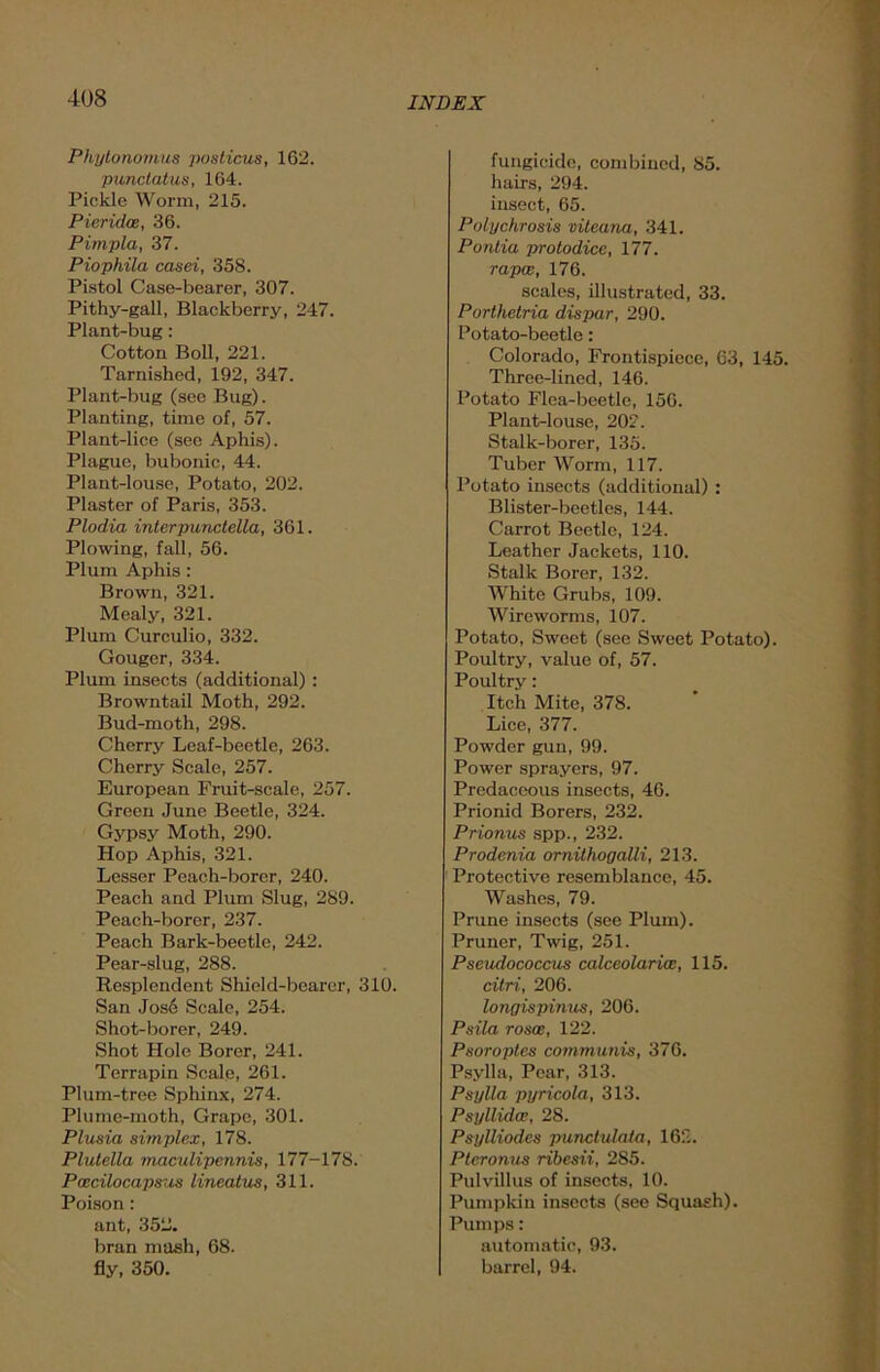 Phytonomus posticus, 162. punctatus, 164. Pickle Worm, 215. Pieridoe, 36. Pimpla, 37. Piophila casei, 358. Pistol Case-bearer, 307. Pithy-gall, Blackberry, 247. Plant-bug: Cotton Boll, 221. Tarnished, 192, 347. Plant-bug (see Bug). Planting, time of, 57. Plant-lice (see Aphis). Plague, bubonic, 44. Plant-louse, Potato, 202. Plaster of Paris, 353. Plodia interpunctella, 361. Plowing, fall, 56. Plum Aphis : Brown, 321. Mealy, 321. Plum Curculio, 332. Gouger, 334. Plum insects (additional) : Browntail Moth, 292. Bud-moth, 298. Cherry Leaf-beetle, 263. Cherry Scale, 257. European Fruit-scale, 257. Green June Beetle, 324. Gypsy Moth, 290. Hop Aphis, 321. Lesser Peach-borer, 240. Peach and Plum Slug, 289. Peach-borer, 237. Peach Bark-beetle, 242. Pear-slug, 288. Resplendent Shield-bearer, 310. San Jose Scale, 254. Shot-borer, 249. Shot Hole Borer, 241. Terrapin Scale, 261. Plum-tree Sphinx, 274. Plume-moth, Grape, 301. Plusia simplex, 178. Plutella maculipennis, 177-178. Pascilocapsus lineatus, 311. Poison : ant, 352. bran mash, 68. fly, 350. fungicide, combined, 85. hairs, 294. insect, 65. Polychrosis vileana, 341. Pontia protodice, 177. rapes, 176. scales, illustrated, 33. Porthetria dispar, 290. Potato-beetle: Colorado, Frontispiece, 63, 145. Three-lined, 146. Potato Flea-beetle, 156. Plant-louse, 202. Stalk-borer, 135. Tuber Worm, 117. Potato insects (additional) : Blister-beetles, 144. Carrot Beetle, 124. Leather Jackets, 110. Stalk Borer, 132. White Grubs, 109. Wireworms, 107. Potato, Sweet (see Sweet Potato). Poultry, value of, 57. Poultry: Itch Mite, 378. Lice, 377. Powder gun, 99. Power sprayers, 97. Predaceous insects, 46. Prionid Borers, 232. Prionus spp., 232. Prodenia ornithogalli, 213. Protective resemblance, 45. Washes, 79. Prune insects (see Plum). Pruner, Twig, 251. Pseudococcus calceolarias, 115. citri, 206. longispinus, 206. Psila rosoe, 122. Psoroptes communis, 376. Psylla, Pear, 313. Psylla pyricola, 313. Psyllida;, 28. Psylliodes punctulala, 162. Ptcronus ribesii, 285. Pul villus of insects, 10. Pumpkin insects (see Squash). Pumps: automatic, 93. barrel, 94.