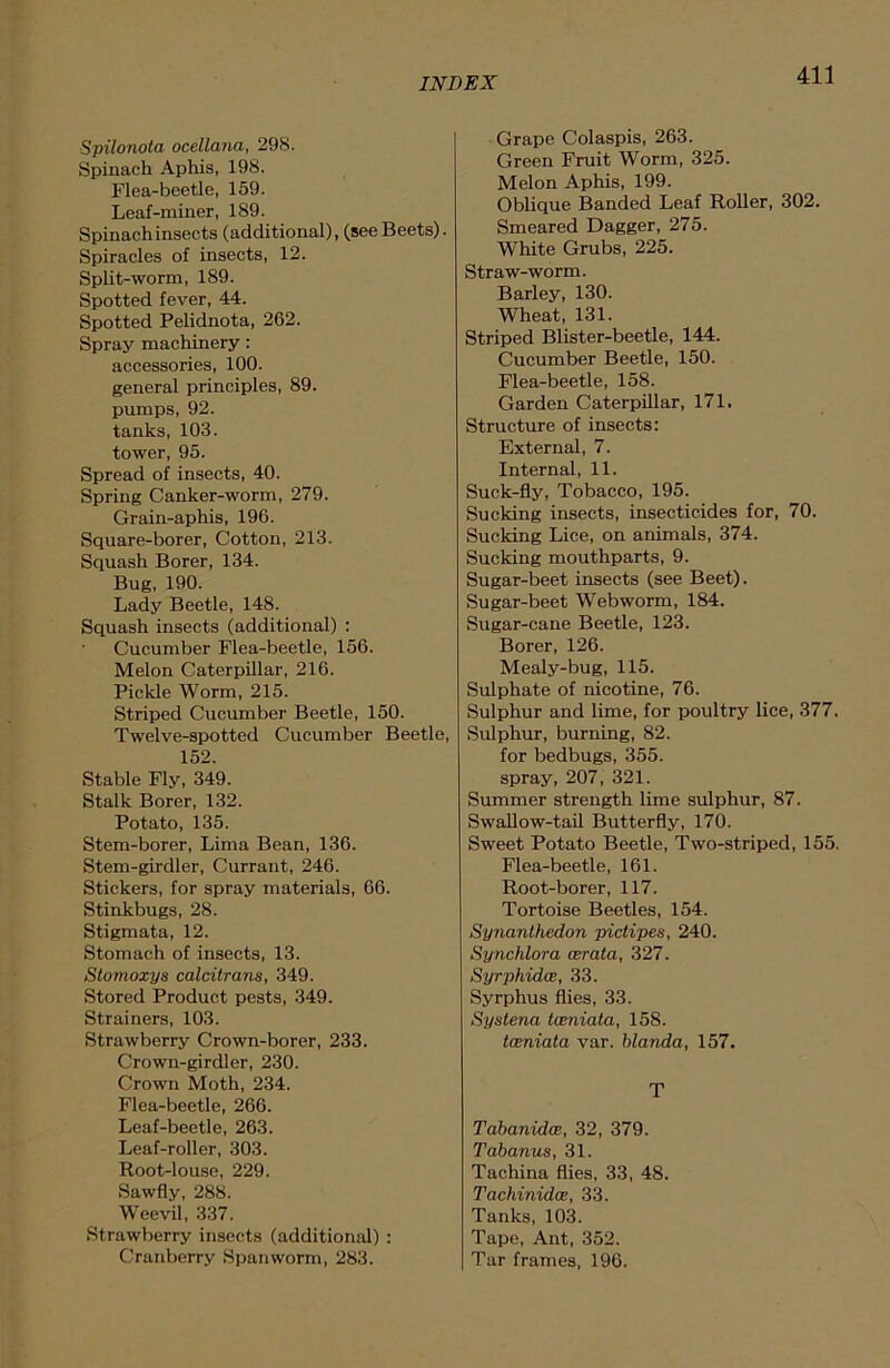 Spilonota ocellana, 298. Spinach Aphis, 198. Flea-beetle, 159. Leaf-miner, 189. Spinach insects (additional), (see Beets). Spiracles of insects, 12. Split-worm, 189. Spotted fever, 44. Spotted Pelidnota, 262. Spray machinery : accessories, 100. general principles, 89. pumps, 92. tanks, 103. tower, 95. Spread of insects, 40. Spring Canker-worm, 279. Grain-aphis, 196. Square-borer, Cotton, 213. Squash Borer, 134. Bug, 190. Lady Beetle, 148. Squash insects (additional) : Cucumber Flea-beetle, 156. Melon Caterpillar, 216. Pickle Worm, 215. Striped Cucumber Beetle, 150. Twelve-spotted Cucumber Beetle, 152. Stable Fly, 349. Stalk Borer, 132. Potato, 135. Stem-borer, Lima Bean, 136. Stem-girdler, Currant, 246. Stickers, for spray materials, 66. Stinkbugs, 28. Stigmata, 12. Stomach of insects, 13. Stornoxys calcitrans, 349. Stored Product pests, 349. Strainers, 103. Strawberry Crown-borer, 233. Crown-girdler, 230. Crown Moth, 234. Flea-beetle, 266. Leaf-beetle, 263. Leaf-roller, 303. Root-louse, 229. Sawfly, 288. Weevil, 337. Strawberry insects (additional) : Cranberry Spanworm, 283. Grape Colaspis, 263. Green Fruit Worm, 325. Melon Aphis, 199. Oblique Banded Leaf Roller, 302. Smeared Dagger, 275. White Grubs, 225. Straw-worm. Barley, 130. Wheat, 131. Striped Blister-beetle, 144. Cucumber Beetle, 150. Flea-beetle, 158. Garden Caterpillar, 171. Structure of insects: External, 7. Internal, 11. Suck-fly, Tobacco, 195. Sucking insects, insecticides for, 70. Sucking Lice, on animals, 374. Sucking mouthparts, 9. Sugar-beet insects (see Beet). Sugar-beet Webworm, 184. Sugar-cane Beetle, 123. Borer, 126. Mealy-bug, 115. Sulphate of nicotine, 76. Sulphur and lime, for poultry lice, 377. Sulphur, burning, 82. for bedbugs, 355. spray, 207, 321. Summer strength lime sulphur, 87. Swallow-tail Butterfly, 170. Sweet Potato Beetle, Two-striped, 155. Flea-beetle, 161. Root-borer, 117. Tortoise Beetles, 154. Synanthedon pictipes, 240. Synchlora cerata, 327. Syrphidce, 33. Syrphus flies, 33. Systena tceniata, 158. tcBniata var. blanda, 157. T Tabanidce, 32, 379. Tabanus, 31. Tachina flies, 33, 48. Tachinidce, 33. Tanks, 103. Tape, Ant, 352. Tar frames, 196.