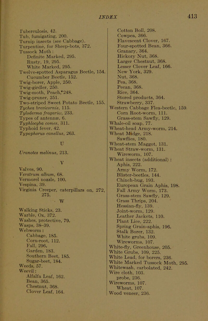 Tuberculosis, 42. Tub, fumigating, 200. Turnip insects (see Cabbage). Turpentine, for Sheep-bots, 372. Tussock Moth: Definite Marked, 295. Rusty, 19, 295. White Marked, 295. Twelve-spotted Asparagus Beetle, 154. Cucumber Beetle, 152. Twig-borer, Apple, 250. Twig-girdler, 250. Twig-moth, Peach,*248. Twig-pruner, 251. Two-striped Sweet Potato Beetle, 155. Tychea brevicornis, 115. Tyloderma fragariu, 233. Types of antennae, 6. Typhlocyba comes, 311. Typhoid fever, 42. Typophorus canellus, 263. U Uranotes melinus, 213. V Valves, 90. Veratrum album, 68. Vermorel nozzle, 100. Vespina, 39. Virginia Creeper, caterpillars on, 272, 275. W Walking Sticks, 23. Warble, Ox, 372. Washes, protective, 79. Wasps, 38-39. Webworm: Cabbage, 185. Corn-root, 112. Fall, 296. Garden, 183. Southern Beet, 185. Sugar-beet, 184. Weeds, 57. Weevil: Alfalfa Leaf, 162. Bean, 365. Chestnut, 368. Clover Leaf, 164. Cotton Boll, 208. Cowpea, 366. Flavescent Clover, 167. Four-spotted Bean, 366. Granary, 364. Hickory Nut, 368. Larger Chestnut, 368. Lesser Clover Leaf, 166. New York, 329. Nut, 368. Pea, 368. Pecan, 368. Rice, 364. Stored products, 364. Strawberry, 337. Western Cabbage Flea-beetle, 159 Corn Root-worm, 111. Grass-stem Sawfly, 129. Whale-oil soap, 77. Wheat-head Army-worm, 214. Wheat Midge, 218. Sawflies, 180. Wheat-stem Maggot, 131. Wheat Straw-worm, 131. Wireworm, 107. Wheat insects (additional) : Aphis, 222. Army Worm, 172. Blister-beetles, 144. Chinch-bug, 193. European Grain Aphis, 198. Fall Army Worm, 173. Grass-stem Sawfly, 129. Grass Thrips, 204. Hessian-fly, 139. Joint-worm, 129. Leather Jackets, 110. Plant Lice, 222. Spring Grain-aphis, 196. Stalk Borer, 132. White grubs, 109. Wireworms, 107. White-fly, Greenhouse, 205. White Grubs, 109, 225. White Lead, for borers, 236. White Marked Tussock Moth, 295. Whitewash, carbolated, 242. Wire cloth, 103. probe, 236. Wireworms, 107. Wheat, 107. Wood veneer, 236.