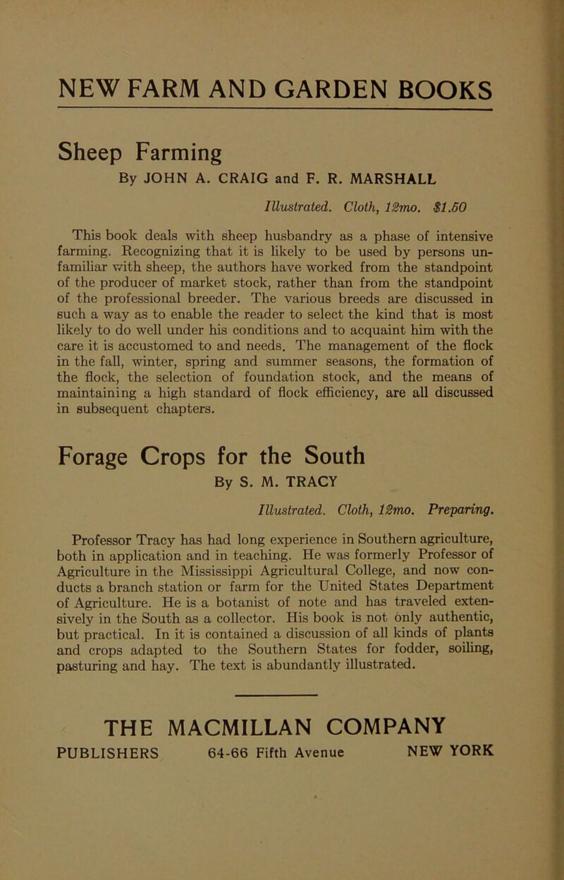 Sheep Farming By JOHN A. CRAIG and F. R. MARSHALL Illustrated. Cloth, 12mo. $1.50 This book deals with sheep husbandry as a phase of intensive farming. Recognizing that it is likely to be used by persons un- familiar with sheep, the authors have worked from the standpoint of the producer of market stock, rather than from the standpoint of the professional breeder. The various breeds are discussed in such a way as to enable the reader to select the kind that is most likely to do well under his conditions and to acquaint him with the care it is accustomed to and needs. The management of the flock in the fall, winter, spring and summer seasons, the formation of the flock, the selection of foundation stock, and the means of maintaining a high standard of flock efficiency, are all discussed in subsequent chapters. Forage Crops for the South By S. M. TRACY Illustrated. Cloth, 12mo. Preparing. Professor Tracy has had long experience in Southern agriculture, both in application and in teaching. He was formerly Professor of Agriculture in the Mississippi Agricultural College, and now con- ducts a branch station or farm for the United States Department of Agriculture. He is a botanist of note and has traveled exten- sively in the South as a collector. His book is not only authentic, but practical. In it is contained a discussion of all kinds of plants and crops adapted to the Southern States for fodder, soiling, pasturing and hay. The text is abundantly illustrated. THE MACMILLAN COMPANY