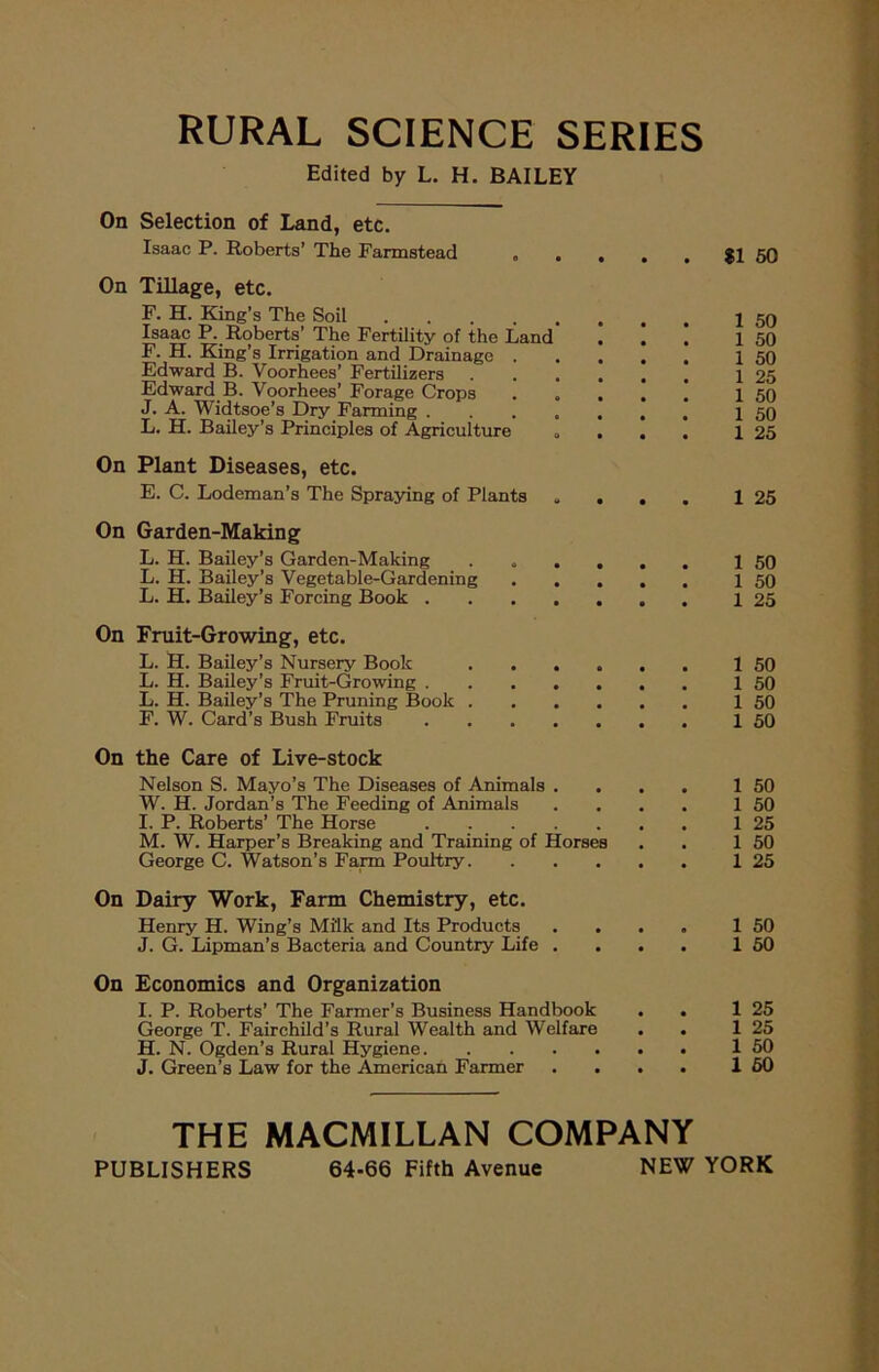 RURAL SCIENCE SERIES Edited by L. H. BAILEY On Selection of Land, etc. Isaac P. Roberts’ The Farmstead . . , . . $1 50 On Tillage, etc. F. H. King’s The Soil \ 59 Isaac P. Roberts’ The Fertility of the Land ... 1 50 F. H. King’s Irrigation and Drainage 1 50 Edward B. Voorhees’ Fertilizers 1 25 Edward B. Voorhees’ Forage Crops ..... 1 50 J. A. Widtsoe’s Dry Farming I 50 L. H. Bailey’s Principles of Agriculture .... 1 25 On Plant Diseases, etc. E. C. Lodeman’s The Spraying of Plants .... 1 25 On Garden-Making L. H. Bailey’s Garden-Making ...... 1 50 L. H. Bailey’s Vegetable-Gardening 1 50 L. H. Bailey’s Forcing Book 1 25 On Fruit-Growing, etc. L. H. Bailey’s Nursery Book 1 50 L. H. Bailey’s Fruit-Growing 1 50 L. H. Bailey’s The Pruning Book 1 50 F. W. Card’s Bush Fruits 1 50 On the Care of Live-stock Nelson S. Mayo’s The Diseases of Animals . . . . W. H. Jordan’s The Feeding of Animals . . . . I. P. Roberts’ The Horse M. W. Harper’s Breaking and Training of Horses George C. Watson’s Farm Poultry On Dairy Work, Farm Chemistry, etc. Henry H. Wing’s Mi'lk and Its Products . . . . J. G. Lipman’s Bacteria and Country Life . . . . On Economics and Organization I. P. Roberts’ The Farmer’s Business Handbook . . George T. Fairchild’s Rural Wealth and Welfare . . H. N. Ogden’s Rural Hygiene J. Green’s Law for the American Farmer . . . . 1 50 1 50 1 25 1 50 1 25 1 50 1 50 1 25 1 25 1 50 1 60 THE MACMILLAN COMPANY