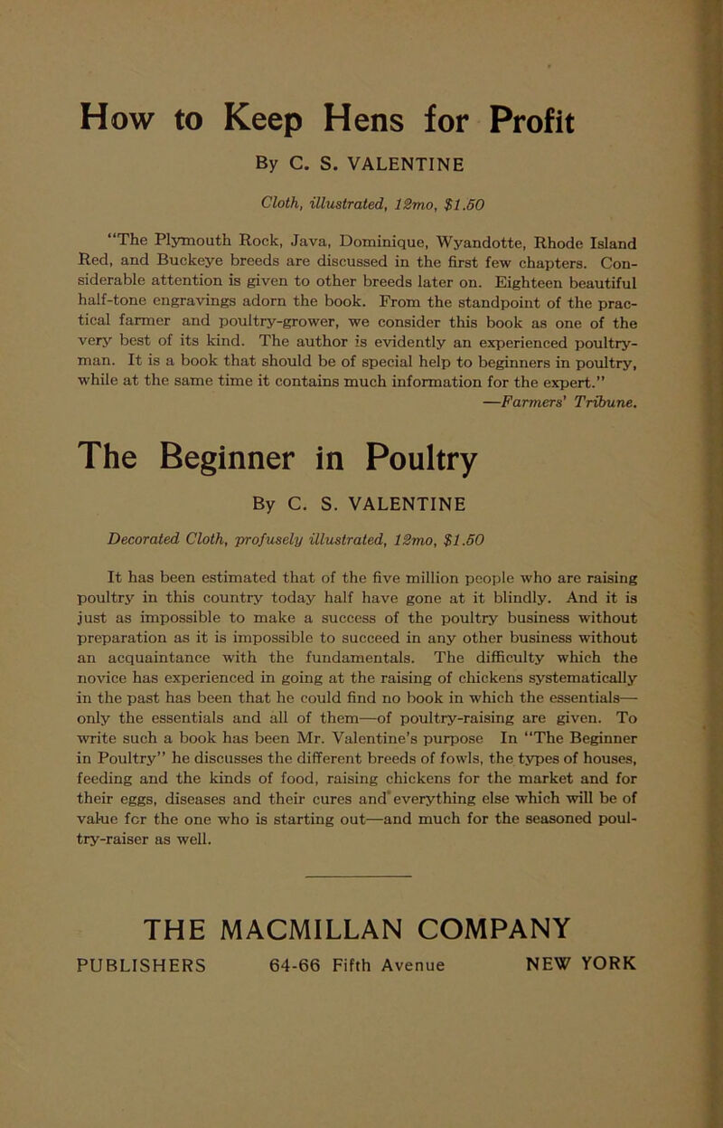 How to Keep Hens for Profit By C. S. VALENTINE Cloth, illustrated, 12rno, $1.50 “The Plymouth Rock, Java, Dominique, Wyandotte, Rhode Island Red, and Buckeye breeds are discussed in the first few chapters. Con- siderable attention is given to other breeds later on. Eighteen beautiful half-tone engravings adorn the book. From the standpoint of the prac- tical farmer and poultry-grower, we consider this book as one of the very best of its kind. The author is evidently an experienced poultry- man. It is a book that should be of special help to beginners in poultry, while at the same time it contains much information for the expert.” —Farmers' Tribune. The Beginner in Poultry By C. S. VALENTINE Decorated Cloth, prof usely illustrated, 12mo, $1.50 It has been estimated that of the five million people who are raising poultry in this country today half have gone at it blindly. And it is just as impossible to make a success of the poultry business without preparation as it is impossible to succeed in any other business without an acquaintance with the fundamentals. The difficulty which the novice has experienced in going at the raising of chickens systematically in the past has been that he could find no book in which the essentials— only the essentials and all of them—of poultry-raising are given. To write such a book has been Mr. Valentine’s purpose In “The Beginner in Poultry” he discusses the different breeds of fowls, the types of houses, feeding and the kinds of food, raising chickens for the market and for their eggs, diseases and their cures and' everything else which will be of val-ue for the one who is starting out—and much for the seasoned poul- try-raiser as well. THE MACMILLAN COMPANY