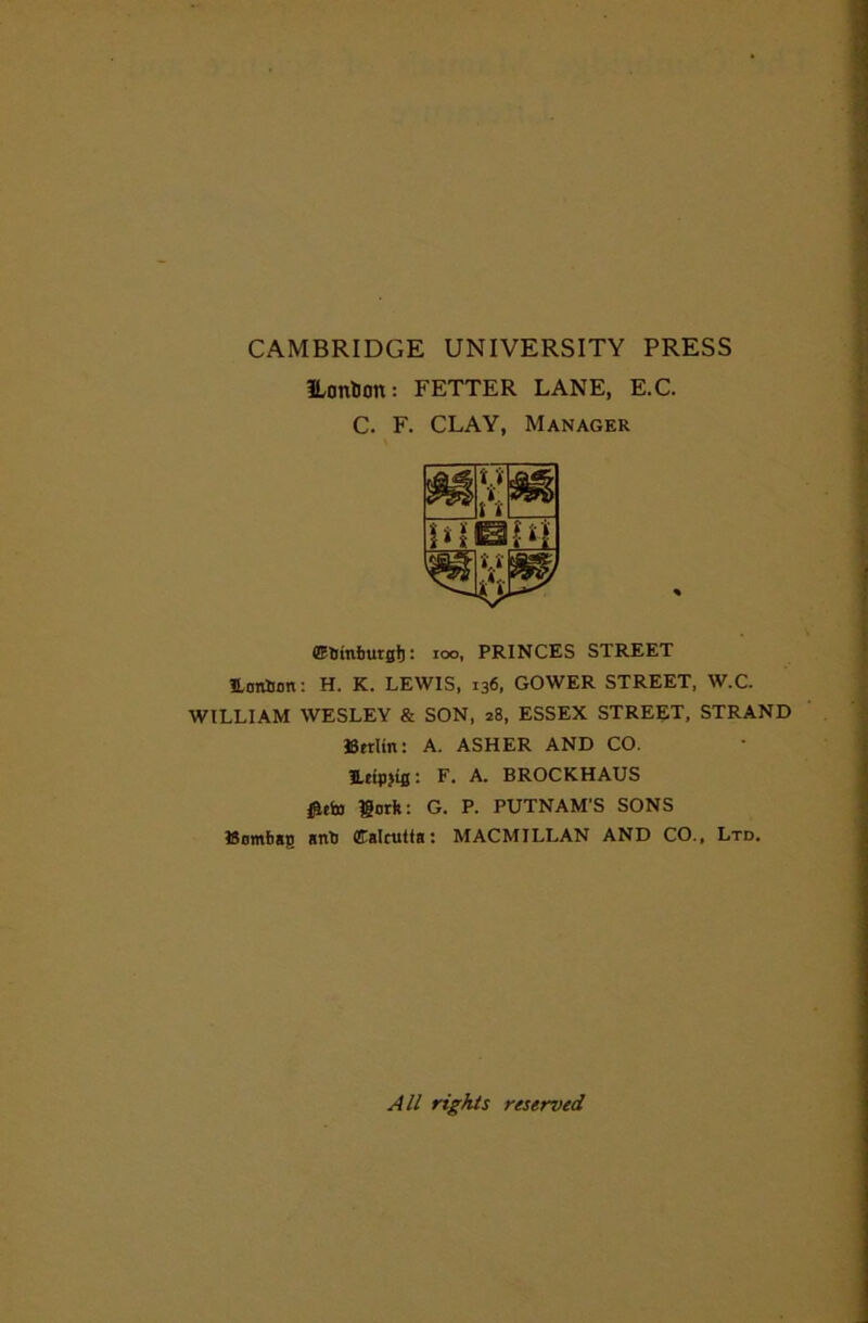 CAMBRIDGE UNIVERSITY PRESS ILontJon: FETTER LANE, E.C. C. F. CLAY, Manager : loo, PRINCES STREET Eonllijn: H. K. LEWIS, 136, GOWER STREET, W.C. WILLIAM WESLEY & SON, 28, ESSEX STREET, STRAND JSetlin: A. ASHER AND CO. Eeipjifl: F. A. BROCKHAUS i^eb) lorii: G. P. PUTNAM'S SONS ttomba;) snb CCalcuita: MACMILLAN AND CO., Ltd. All rights reserved