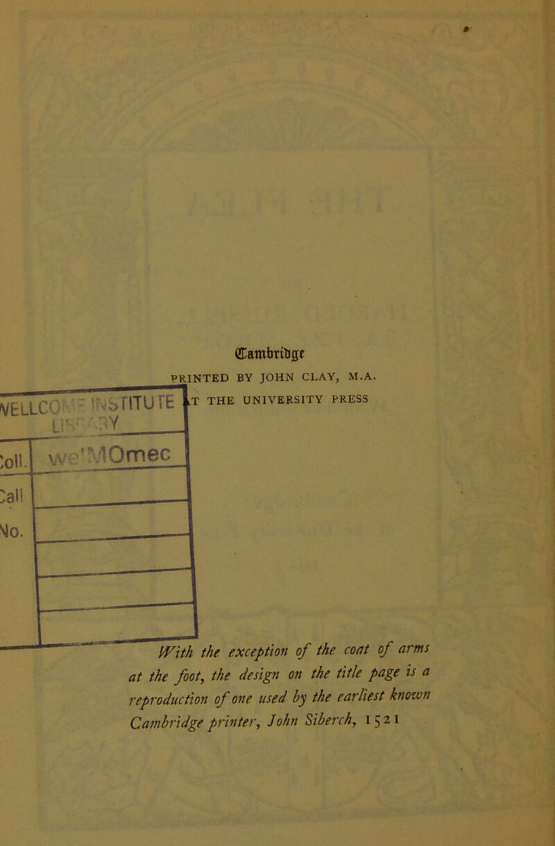 vellcOi' • iwbniurE Li'-.' .W (lambrilJgE printed by JOHN CLAY, M.A. ,T THE UNIVERSITY PRESS :aii •^0. w\ lOmec With the exception of the coat of arms at the foot, the design on the title page is a reproduction of one used by the earliest known Cambridge printer, John Siberch, 1521