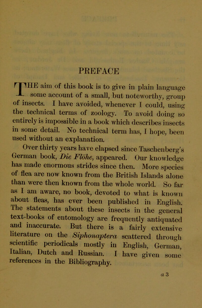 HE aim of this book is to give in plain language some account of a small, but noteworthy, group of insects. I have avoided, whenever I could, using the technical terms of zoology. To avoid doing so entirely is impossible in a book which describes insects in some detail. No technical term has, I hope, been used without an explanation. Over thirty years have elapsed since Taschenberg’s German book. Die Flohe, appeared. Our knowledge has made enormous strides since then. More species of flea are now known from the British Islands alone than were then known from the whole world. So far as I am aware, no book, devoted to what is known about fleas, has ever been published in English. The statements about these insects in the general text-books of entomology are fi-equently antiquated and inaccurate. But there is a fairly extensive literature on the Siphonaptera scattered through scientific periodicals mostly in English, German, Italian, Dutch and Russian. I have given some references in the Bibliography.